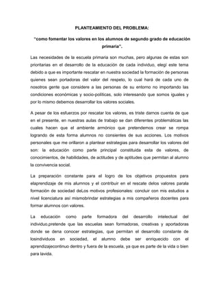 PLANTEAMIENTO DEL PROBLEMA:

 “como fomentar los valores en los alumnos de segundo grado de educación
                                           primaria”.

Las necesidades de la escuela primaria son muchas, pero algunas de estas son
prioritarias en el desarrollo de la educación de cada individuo, elegí este tema
debido a que es importante rescatar en nuestra sociedad la formación de personas
quienes sean portadoras del valor del respeto, lo cual hará de cada uno de
nosotros gente que considere a las personas de su entorno no importando las
condiciones económicas y socio-políticas, solo interesando que somos iguales y
por lo mismo debemos desarrollar los valores sociales.

A pesar de los esfuerzos por rescatar los valores, es triste darnos cuenta de que
en el presente, en nuestras aulas de trabajo se dan diferentes problemáticas las
cuales hacen que el ambiente armónico que pretendemos crear se rompa
logrando de esta forma alumnos no consientes de sus acciones. Los motivos
personales que me orillaron a plantear estrategias para desarrollar los valores del
son: la educación como parte principal constituida esta de valores, de
conocimientos, de habilidades, de actitudes y de aptitudes que permitan al alumno
la convivencia social.

La preparación constante para el logro de los objetivos propuestos para
elaprendizaje de mis alumnos y el contribuir en el rescate delos valores parala
formación de sociedad deLos motivos profesionales: concluir con mis estudios a
nivel licenciatura así mismobrindar estrategias a mis compañeros docentes para
formar alumnos con valores.

La   educación       como   parte        formadora      del   desarrollo   intelectual   del
individuo,pretende que las escuelas sean formadoras, creativas y aportadoras
donde se dena conocer estrategias, que permitan el desarrollo constante de
losindividuos   en    sociedad,     el    alumno     debe     ser   enriquecido    con    el
aprendizajecontinuo dentro y fuera de la escuela, ya que es parte de la vida o bien
para lavida.
 