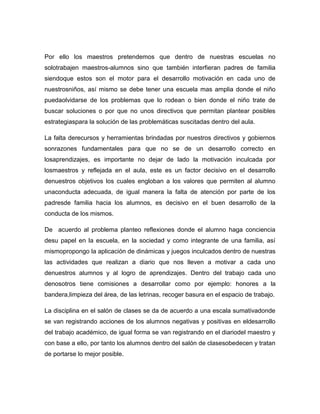 Por ello los maestros pretendemos que dentro de nuestras escuelas no
solotrabajen maestros-alumnos sino que también interfieran padres de familia
siendoque estos son el motor para el desarrollo motivación en cada uno de
nuestrosniños, así mismo se debe tener una escuela mas amplia donde el niño
puedaolvidarse de los problemas que lo rodean o bien donde el niño trate de
buscar soluciones o por que no unos directivos que permitan plantear posibles
estrategiaspara la solución de las problemáticas suscitadas dentro del aula.

La falta derecursos y herramientas brindadas por nuestros directivos y gobiernos
sonrazones fundamentales para que no se de un desarrollo correcto en
losaprendizajes, es importante no dejar de lado la motivación inculcada por
losmaestros y reflejada en el aula, este es un factor decisivo en el desarrollo
denuestros objetivos los cuales engloban a los valores que permiten al alumno
unaconducta adecuada, de igual manera la falta de atención por parte de los
padresde familia hacia los alumnos, es decisivo en el buen desarrollo de la
conducta de los mismos.

De acuerdo al problema planteo reflexiones donde el alumno haga conciencia
desu papel en la escuela, en la sociedad y como integrante de una familia, así
mismopropongo la aplicación de dinámicas y juegos inculcados dentro de nuestras
las actividades que realizan a diario que nos lleven a motivar a cada uno
denuestros alumnos y al logro de aprendizajes. Dentro del trabajo cada uno
denosotros tiene comisiones a desarrollar como por ejemplo: honores a la
bandera,limpieza del área, de las letrinas, recoger basura en el espacio de trabajo.

La disciplina en el salón de clases se da de acuerdo a una escala sumativadonde
se van registrando acciones de los alumnos negativas y positivas en eldesarrollo
del trabajo académico, de igual forma se van registrando en el diariodel maestro y
con base a ello, por tanto los alumnos dentro del salón de clasesobedecen y tratan
de portarse lo mejor posible.
 