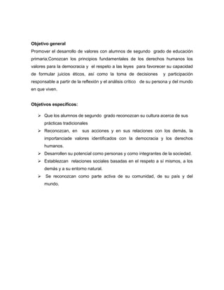 Objetivo general
Promover el desarrollo de valores con alumnos de segundo grado de educación
primaria;Conozcan los principios fundamentales de los derechos humanos los
valores para la democracia y el respeto a las leyes para favorecer su capacidad
de formular juicios éticos, así como la toma de decisiones          y participación
responsable a partir de la reflexión y el análisis crítico de su persona y del mundo
en que viven.


Objetivos específicos:

    Que los alumnos de segundo grado reconozcan su cultura acerca de sus
      prácticas tradicionales
    Reconozcan, en       sus acciones y en sus relaciones con los demás, la
      importanciade valores identificados con la democracia y los derechos
      humanos.
    Desarrollen su potencial como personas y como integrantes de la sociedad.
    Establezcan relaciones sociales basadas en el respeto a sí mismos, a los
      demás y a su entorno natural.
    Se reconozcan como parte activa de su comunidad, de su país y del
      mundo.
 