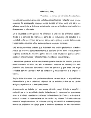 JUSTIFICACIÓN;

                                   “Para educar a un niño hace falta toda la tribu". Proverbio africano.


Los valores han estado presentes en todo proceso histórico y el peligro que implica
perderlos ha preocupado, muchos hemos tomado el tema como una clave de
reflexión pedagógica y dinámica, actualmente estamos viviendo un grave deterioro
de valores en el educando.

En la actualidad nuestro país se ha enfrentado a una serie de problemas sociales
debido a la carencia de valores por parte de los individuos; esto perjudica a la
sociedad en la que vivimos porque es común ver a niños y jóvenes delincuentes,
irresponsables, sin juicio crítico que perjudican a segundas personas.

Uno de los principales factores que involucran este tipo de problema es la familia
porque los abandona constantemente lo cual ocasiona que los niños sean dueños de
su propia conducta, los maestros por no atender estas situaciones que han venido
afectando a la comunidad y a los alumnos a medida que pasa el tiempo.

La educación pretende aportar herramientas para la vida del ser humano que sean
útiles ha nuestra sociedad para ello es necesario promover los valores y con ellos
promover una adecuada convivencia entre las personas y por ende una mejor
sociedad, pero los valores se han ido cambiando y desapareciendo a lo largo de la
historia.

Según Silvia Schmelkes dice que la educación se ha centrado en la adquisición de
conocimientos y en el desarrollo cognitivo de los alumnos ya que se ha dejado
rezagado el plan moral, lo ético y lo humano.

Anteriormente se trabaja por asignaturas dándole mayor énfasis a español y
matemáticas; en la actualidad a través de la planeación transversal se procura que
se le de la misma importancia a cada una de las asignaturas. Es importante recalcar
en cada momento la importancia de los valores éticos y morales.Todos los maestros
debemos trabajar las clases de formación cívica y ética basados en el enfoque que
marca los programas de apoyo para el maestro realizados por las instituciones
 