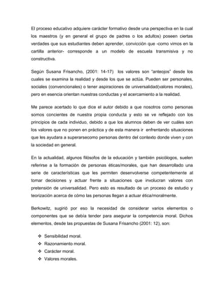 El proceso educativo adquiere carácter formativo desde una perspectiva en la cual
los maestros (y en general el grupo de padres o los adultos) poseen ciertas
verdades que sus estudiantes deben aprender, convicción que -como vimos en la
cartilla anterior- corresponde a un modelo de escuela transmisiva y no
constructiva.

Según Susana Frisancho, (2001: 14-17)       los valores son “anteojos” desde los
cuales se examina la realidad y desde los que se actúa. Pueden ser personales,
sociales (convencionales) o tener aspiraciones de universalidad(valores morales),
pero en esencia orientan nuestras conductas y el acercamiento a la realidad.

Me parece acertado lo que dice el autor debido a que nosotros como personas
somos concientes de nuestra propia conducta y esto se ve reflejado con los
principios de cada individuo, debido a que los alumnos deben de ver cuáles son
los valores que no ponen en práctica y de esta manera ir enfrentando situaciones
que les ayudara a superarsecomo personas dentro del contexto donde viven y con
la sociedad en general.

En la actualidad, algunos filósofos de la educación y también psicólogos, suelen
referirse a la formación de personas éticas/morales, que han desarrollado una
serie de características que les permiten desenvolverse competentemente al
tomar decisiones y actuar frente a situaciones que involucran valores con
pretensión de universalidad. Pero esto es resultado de un proceso de estudio y
teorización acerca de cómo las personas llegan a actuar ética/moralmente.

Berkowitz, sugirió por eso la necesidad de considerar varios elementos o
componentes que se debía tender para asegurar la competencia moral. Dichos
elementos, desde las propuestas de Susana Frisancho (2001: 12), son:

    Sensibilidad moral.
    Razonamiento moral.
    Carácter moral.
    Valores morales.
 