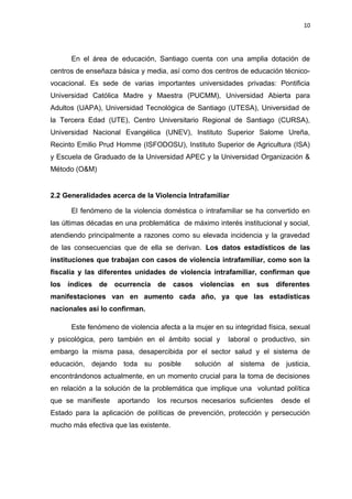 10 
En el área de educación, Santiago cuenta con una amplia dotación de 
centros de enseñaza básica y media, así como dos centros de educación técnico-vocacional. 
Es sede de varias importantes universidades privadas: Pontificia 
Universidad Católica Madre y Maestra (PUCMM), Universidad Abierta para 
Adultos (UAPA), Universidad Tecnológica de Santiago (UTESA), Universidad de 
la Tercera Edad (UTE), Centro Universitario Regional de Santiago (CURSA), 
Universidad Nacional Evangélica (UNEV), Instituto Superior Salome Ureña, 
Recinto Emilio Prud Homme (ISFODOSU), Instituto Superior de Agricultura (ISA) 
y Escuela de Graduado de la Universidad APEC y la Universidad Organización & 
Método (O&M) 
2.2 Generalidades acerca de la Violencia Intrafamiliar 
El fenómeno de la violencia doméstica o intrafamiliar se ha convertido en 
las últimas décadas en una problemática de máximo interés institucional y social, 
atendiendo principalmente a razones como su elevada incidencia y la gravedad 
de las consecuencias que de ella se derivan. Los datos estadísticos de las 
instituciones que trabajan con casos de violencia intrafamiliar, como son la 
fiscalía y las diferentes unidades de violencia intrafamiliar, confirman que 
los índices de ocurrencia de casos violencias en sus diferentes 
manifestaciones van en aumento cada año, ya que las estadísticas 
nacionales así lo confirman. 
Este fenómeno de violencia afecta a la mujer en su integridad física, sexual 
y psicológica, pero también en el ámbito social y laboral o productivo, sin 
embargo la misma pasa, desapercibida por el sector salud y el sistema de 
educación, dejando toda su posible solución al sistema de justicia, 
encontrándonos actualmente, en un momento crucial para la toma de decisiones 
en relación a la solución de la problemática que implique una voluntad política 
que se manifieste aportando los recursos necesarios suficientes desde el 
Estado para la aplicación de políticas de prevención, protección y persecución 
mucho más efectiva que las existente. 
 