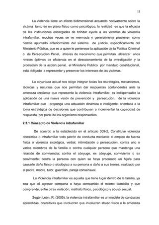 11 
La violencia tiene un efecto bidimensional actuando nocivamente sobre la 
víctima tanto en un plano físico como psicológico, la realidad es que la eficacia 
de las instituciones encargadas de brindar ayuda a las víctimas de violencia 
intrafamiliar, muchas veces se ve mermada y generalmente provienen como 
hemos apuntado anteriormente del sistema de justicia, específicamente del 
Ministerio Público, que es a quien le pertenece la aplicación de la Política Criminal 
o de Persecución Penal, atreves de mecanismo que permitan alcanzar unos 
niveles óptimos de eficiencia en el direccionamiento de la investigación y la 
promoción de la acción penal, el Ministerio Publico por mandato constitucional, 
está obligado a representar y preservar los intereses de las víctimas. 
La coyuntura actual nos exige integrar todas las estrategias, mecanismos, 
técnicas y recursos que nos permitan dar respuestas contundentes ante la 
amenaza creciente que representa la violencia Intrafamiliar, es indispensable la 
aplicación de una nueva visión de prevención y persecución, de la violencia 
intrafamiliar que proponga una actuación dinámica e inteligente, orientada a la 
toma estratégica de decisiones que contribuyan a incrementar la capacidad de 
respuesta por parte de los organismo responsables. 
2.2.1 Concepto de Violencia intrafamiliar 
De acuerdo a lo establecido en el artículo 309-2, Constituye violencia 
doméstica o intrafamiliar todo patrón de conducta mediante el empleo de fuerza 
física o violencia sicológica, verbal, intimidación o persecución, contra uno o 
varios miembros de la familia o contra cualquier persona que mantenga una 
relación de convivencia; contra el cónyuge, ex cónyuge, conviviente o ex 
conviviente; contra la persona con quien se haya procreado un hijo/a para 
causarle daño físico o sicológico a su persona o daño a sus bienes, realizado por 
el padre, madre, tutor, guardián, pareja consensual. 
La Violencia intrafamiliar es aquella que tiene lugar dentro de la familia, ya 
sea que el agresor comparta o haya compartido el mismo domicilio y que 
comprende, entre otras violación, maltrato físico, psicológico y abuso sexual. 
Según León, R. (2005), la violencia intrafamiliar es un modelo de conductas 
aprendidas, coercitivas que involucran que involucran abuso físico o la amenaza 
 