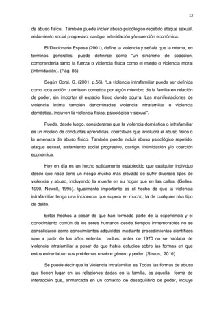 12 
de abuso físico. También puede incluir abuso psicológico repetido ataque sexual, 
aislamiento social progresivo, castigo, intimidación y/o coerción económica. 
El Diccionario Espasa (2001), define la violencia y señala que la misma, en 
términos generales, puede definirse como “un sinónimo de coacción, 
comprendería tanto la fuerza o violencia física como el miedo o violencia moral 
(intimidación). (Pág. 85) 
Según Corsi, G. (2001, p.56), “La violencia intrafamiliar puede ser definida 
como toda acción u omisión cometida por algún miembro de la familia en relación 
de poder, sin importar el espacio físico donde ocurra. Las manifestaciones de 
violencia íntima también denominadas violencia intrafamiliar o violencia 
doméstica, incluyen la violencia física, psicológica y sexual”. 
Puede, desde luego, considerarse que la violencia doméstica o intrafamiliar 
es un modelo de conductas aprendidas, coercitivas que involucra el abuso físico o 
la amenaza de abuso físico. También puede incluir abuso psicológico repetido, 
ataque sexual, aislamiento social progresivo, castigo, intimidación y/o coerción 
económica. 
Hoy en día es un hecho solidamente establecido que cualquier individuo 
desde que nace tiene un riesgo mucho más elevado de sufrir diversas tipos de 
violencia y abuso, incluyendo la muerte en su hogar que en las calles. (Gelles, 
1990, Newell, 1995). Igualmente importante es el hecho de que la violencia 
intrafamiliar tenga una incidencia que supera en mucho, la de cualquier otro tipo 
de delito. 
Estos hechos a pesar de que han formado parte de la experiencia y el 
conocimiento común de los seres humanos desde tiempos inmemorables no se 
consolidaron como conocimientos adquiridos mediante procedimientos científicos 
sino a partir de los años setenta. Incluso antes de 1970 no se hablaba de 
violencia intrafamiliar a pesar de que había estudios sobre las formas en que 
estos enfrentaban sus problemas o sobre género y poder. (Straus, 2010) 
Se puede decir que la Violencia Intrafamiliar es Todas las formas de abuso 
que tienen lugar en las relaciones dadas en la familia, es aquella forma de 
interacción que, enmarcada en un contexto de desequilibrio de poder, incluye 
 