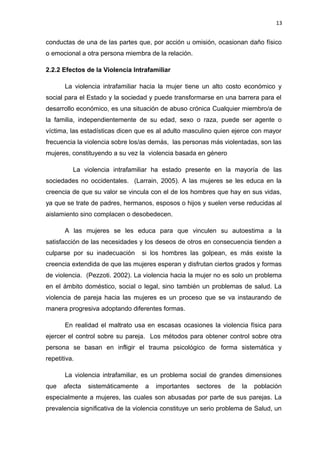 13 
conductas de una de las partes que, por acción u omisión, ocasionan daño físico 
o emocional a otra persona miembra de la relación. 
2.2.2 Efectos de la Violencia Intrafamiliar 
La violencia intrafamiliar hacia la mujer tiene un alto costo económico y 
social para el Estado y la sociedad y puede transformarse en una barrera para el 
desarrollo económico, es una situación de abuso crónica Cualquier miembro/a de 
la familia, independientemente de su edad, sexo o raza, puede ser agente o 
víctima, las estadísticas dicen que es al adulto masculino quien ejerce con mayor 
frecuencia la violencia sobre los/as demás, las personas más violentadas, son las 
mujeres, constituyendo a su vez la violencia basada en género 
La violencia intrafamiliar ha estado presente en la mayoría de las 
sociedades no occidentales. (Larrain, 2005). A las mujeres se les educa en la 
creencia de que su valor se vincula con el de los hombres que hay en sus vidas, 
ya que se trate de padres, hermanos, esposos o hijos y suelen verse reducidas al 
aislamiento sino complacen o desobedecen. 
A las mujeres se les educa para que vinculen su autoestima a la 
satisfacción de las necesidades y los deseos de otros en consecuencia tienden a 
culparse por su inadecuación si los hombres las golpean, es más existe la 
creencia extendida de que las mujeres esperan y disfrutan ciertos grados y formas 
de violencia. (Pezzoti. 2002). La violencia hacia la mujer no es solo un problema 
en el ámbito doméstico, social o legal, sino también un problemas de salud. La 
violencia de pareja hacia las mujeres es un proceso que se va instaurando de 
manera progresiva adoptando diferentes formas. 
En realidad el maltrato usa en escasas ocasiones la violencia física para 
ejercer el control sobre su pareja. Los métodos para obtener control sobre otra 
persona se basan en infligir el trauma psicológico de forma sistemática y 
repetitiva. 
La violencia intrafamiliar, es un problema social de grandes dimensiones 
que afecta sistemáticamente a importantes sectores de la población 
especialmente a mujeres, las cuales son abusadas por parte de sus parejas. La 
prevalencia significativa de la violencia constituye un serio problema de Salud, un 
 