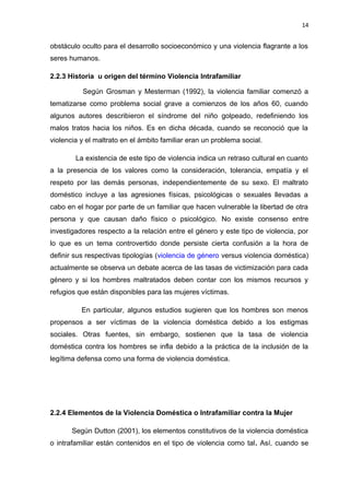 14 
obstáculo oculto para el desarrollo socioeconómico y una violencia flagrante a los 
seres humanos. 
2.2.3 Historia u origen del término Violencia Intrafamiliar 
Según Grosman y Mesterman (1992), la violencia familiar comenzó a 
tematizarse como problema social grave a comienzos de los años 60, cuando 
algunos autores describieron el síndrome del niño golpeado, redefiniendo los 
malos tratos hacia los niños. Es en dicha década, cuando se reconoció que la 
violencia y el maltrato en el ámbito familiar eran un problema social. 
La existencia de este tipo de violencia indica un retraso cultural en cuanto 
a la presencia de los valores como la consideración, tolerancia, empatía y el 
respeto por las demás personas, independientemente de su sexo. El maltrato 
doméstico incluye a las agresiones físicas, psicológicas o sexuales llevadas a 
cabo en el hogar por parte de un familiar que hacen vulnerable la libertad de otra 
persona y que causan daño físico o psicológico. No existe consenso entre 
investigadores respecto a la relación entre el género y este tipo de violencia, por 
lo que es un tema controvertido donde persiste cierta confusión a la hora de 
definir sus respectivas tipologías (violencia de género versus violencia doméstica) 
actualmente se observa un debate acerca de las tasas de victimización para cada 
género y si los hombres maltratados deben contar con los mismos recursos y 
refugios que están disponibles para las mujeres víctimas. 
En particular, algunos estudios sugieren que los hombres son menos 
propensos a ser víctimas de la violencia doméstica debido a los estigmas 
sociales. Otras fuentes, sin embargo, sostienen que la tasa de violencia 
doméstica contra los hombres se infla debido a la práctica de la inclusión de la 
legítima defensa como una forma de violencia doméstica. 
2.2.4 Elementos de la Violencia Doméstica o Intrafamiliar contra la Mujer 
Según Dutton (2001), los elementos constitutivos de la violencia doméstica 
o intrafamiliar están contenidos en el tipo de violencia como tal. Así, cuando se 
 