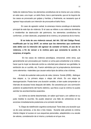 15 
habla de violencia física, los elementos constitutivos de la misma son una víctima, 
en este caso, una mujer; un daño físico, leve o permanente, que en la mayoría de 
los casos es provocado por golpes y heridas; y finalmente, es necesario que el 
agresor haya actuado con intención de provocarle el daño físico. 
En caso de agresión verbal, la amenaza misma constituye el elemento 
principal de este tipo de violencia. Si el caso se refiere a una violencia doméstica 
o intrafamiliar de destrucción del patrimonio, los elementos constitutivos los 
conforman, un bien destruido, propiedad de la víctima y en presencia de la misma. 
Si se trata de una violencia sexual, del Art. 332 del Código Penal, 
modificado por la Ley 24-97, se extrae que los elementos que conforman 
este delito son la intención del agresor de cometer el hecho, el uso de la 
violencia, a fin de vencer a la víctima para que consienta la acción, la 
sorpresa, el engaño. 
En los casos de violencia psicológica, emocional, entre otros, que 
generalmente son provocados por mostrar un arma para amedrentar a la víctima, 
hacer que la mujer se desnude contra su voluntad para observar sus genitales, la 
exhibición de un cuchillo, etc. Fueron admitidos por la jurisprudencia dominicana 
como elementos materiales que causan estos tipos de daños a las víctimas. 
A modo de sustentar este punto de vista, Llorena Conde (2006), distingue 
tres etapas: a. La primera etapa o etapa del shock. Es una etapa de 
desorganización. Puede tener una duración variable, si bien suele comprender un 
intervalo de escasas horas después del delito. Se caracteriza por una conmoción 
posterior al padecimiento del hecho delictivo, que lleva a que la víctima no pueda 
asimilar los acontecimientos acaecidos. 
La víctima se siente desorientada, sin saber qué hacer y sin calibrar en su 
justa medida lo ocurrido. Se puede observar una falta de coherencia en las 
acciones inmediatamente posteriores a la comisión del delito. 
“b. Etapa de redefinición cognitivo-conductual: Tiene ésta una duración que 
va de unas semanas, a los dos o tres meses. Durante este periodo la víctima 
intenta integrar el suceso en sus esquemas personales, adaptándolo a su escala 
de valores, consideración de sí mismo y contexto en el que vive. 
 