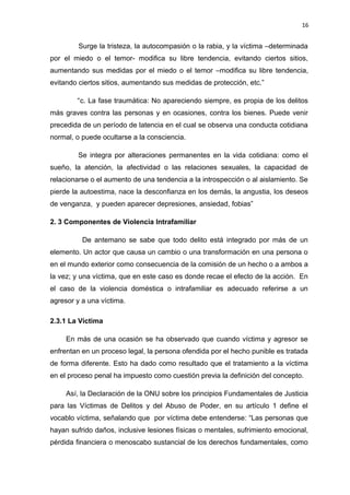 16 
Surge la tristeza, la autocompasión o la rabia, y la víctima –determinada 
por el miedo o el temor- modifica su libre tendencia, evitando ciertos sitios, 
aumentando sus medidas por el miedo o el temor –modifica su libre tendencia, 
evitando ciertos sitios, aumentando sus medidas de protección, etc.” 
“c. La fase traumática: No apareciendo siempre, es propia de los delitos 
más graves contra las personas y en ocasiones, contra los bienes. Puede venir 
precedida de un período de latencia en el cual se observa una conducta cotidiana 
normal, o puede ocultarse a la consciencia. 
Se integra por alteraciones permanentes en la vida cotidiana: como el 
sueño, la atención, la afectividad o las relaciones sexuales, la capacidad de 
relacionarse o el aumento de una tendencia a la introspección o al aislamiento. Se 
pierde la autoestima, nace la desconfianza en los demás, la angustia, los deseos 
de venganza, y pueden aparecer depresiones, ansiedad, fobias” 
2. 3 Componentes de Violencia Intrafamiliar 
De antemano se sabe que todo delito está integrado por más de un 
elemento. Un actor que causa un cambio o una transformación en una persona o 
en el mundo exterior como consecuencia de la comisión de un hecho o a ambos a 
la vez; y una víctima, que en este caso es donde recae el efecto de la acción. En 
el caso de la violencia doméstica o intrafamiliar es adecuado referirse a un 
agresor y a una víctima. 
2.3.1 La Víctima 
En más de una ocasión se ha observado que cuando víctima y agresor se 
enfrentan en un proceso legal, la persona ofendida por el hecho punible es tratada 
de forma diferente. Esto ha dado como resultado que el tratamiento a la víctima 
en el proceso penal ha impuesto como cuestión previa la definición del concepto. 
Así, la Declaración de la ONU sobre los principios Fundamentales de Justicia 
para las Víctimas de Delitos y del Abuso de Poder, en su artículo 1 define el 
vocablo víctima, señalando que por víctima debe entenderse: “Las personas que 
hayan sufrido daños, inclusive lesiones físicas o mentales, sufrimiento emocional, 
pérdida financiera o menoscabo sustancial de los derechos fundamentales, como 
 