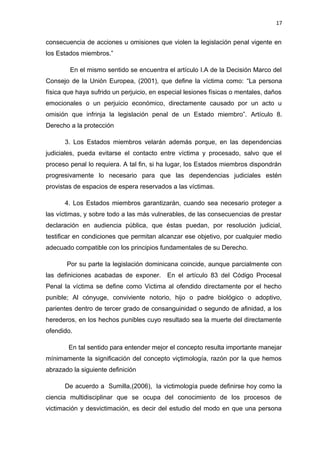17 
consecuencia de acciones u omisiones que violen la legislación penal vigente en 
los Estados miembros.” 
En el mismo sentido se encuentra el artículo I.A de la Decisión Marco del 
Consejo de la Unión Europea, (2001), que define la víctima como: “La persona 
física que haya sufrido un perjuicio, en especial lesiones físicas o mentales, daños 
emocionales o un perjuicio económico, directamente causado por un acto u 
omisión que infrinja la legislación penal de un Estado miembro”. Artículo 8. 
Derecho a la protección 
3. Los Estados miembros velarán además porque, en las dependencias 
judiciales, pueda evitarse el contacto entre víctima y procesado, salvo que el 
proceso penal lo requiera. A tal fin, si ha lugar, los Estados miembros dispondrán 
progresivamente lo necesario para que las dependencias judiciales estén 
provistas de espacios de espera reservados a las víctimas. 
4. Los Estados miembros garantizarán, cuando sea necesario proteger a 
las víctimas, y sobre todo a las más vulnerables, de las consecuencias de prestar 
declaración en audiencia pública, que éstas puedan, por resolución judicial, 
testificar en condiciones que permitan alcanzar ese objetivo, por cualquier medio 
adecuado compatible con los principios fundamentales de su Derecho. 
Por su parte la legislación dominicana coincide, aunque parcialmente con 
las definiciones acabadas de exponer. En el artículo 83 del Código Procesal 
Penal la víctima se define como Victima al ofendido directamente por el hecho 
punible; Al cónyuge, conviviente notorio, hijo o padre biológico o adoptivo, 
parientes dentro de tercer grado de consanguinidad o segundo de afinidad, a los 
herederos, en los hechos punibles cuyo resultado sea la muerte del directamente 
ofendido. 
En tal sentido para entender mejor el concepto resulta importante manejar 
mínimamente la significación del concepto viçtimología, razón por la que hemos 
abrazado la siguiente definición 
De acuerdo a Sumilla,(2006), la victimología puede definirse hoy como la 
ciencia multidisciplinar que se ocupa del conocimiento de los procesos de 
victimación y desvictimación, es decir del estudio del modo en que una persona 
 