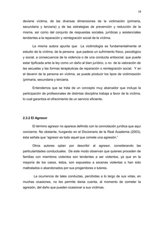 18 
deviene víctima, de las diversas dimensiones de la victimación (primaria, 
secundaria y terciaria) y de las estrategias de prevención y reducción de la 
misma, así como del conjunto de respuestas sociales, jurídicas y asistenciales 
tendientes a la reparación y reintegración social de la víctima. 
La misma autora apunta que La victimología es fundamentalmente el 
estudio de la víctima, de la persona que padece un sufrimiento físico, psicológico 
y social, a consecuencia de la violencia o de una conducta antisocial, que puede 
estar tipificada ante la ley como un daño al bien jurídico, o no de la valoración de 
las secuelas y las formas terapéuticas de reparación o reintegración social. Y en 
el devenir de la persona en víctima, se puede producir los tipos de victimización 
(primaria, secundaria y terciaria. 
Entendemos que se trata de un concepto muy abarcador que incluye la 
participación de profesionales de distintas disciplina trabaja a favor de la víctima, 
lo cual garantiza el ofrecimiento de un servicio eficiente, 
2.3.2 El Agresor 
El término agresor no aparece definido con la connotación jurídica que aquí 
concierne. No obstante, hurgando en el Diccionario de la Real Academia (2003), 
ésta señala que “agresor es todo aquel que comete una agresión.” 
Otros autores optan por describir al agresor, considerando las 
particularidades conductuales. De este modo observan que quienes proceden de 
familias con miembros violentos son tendentes a ser violentos, ya que en la 
mayoría de los casos, éstos, son expuestos a escenas violentas o han sido 
maltratados o abandonados por sus progenitores o tutores. 
La ocurrencia de tales conductas, percibidas a lo largo de sus vidas, en 
muchas ocasiones, no les permite darse cuenta, al momento de cometer la 
agresión, del daño que pueden ocasionar a sus víctimas. 
 