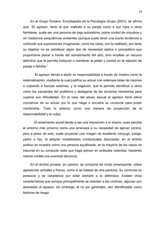 19 
En el Grupo Océano, Enciclopedia de la Psicología Grupo (2001), se afirma 
que: “El agresor, tanto el que maltrata a su pareja como a sus hijos u otros 
familiares, suele ser una persona de baja autoestima, pobre control de impulsos y 
sin trastornos psiquiátricos evidentes (aunque suele tener una fuerte tendencia a 
confundir sus suposiciones imaginarias, como los celos, con la realidad), por tanto 
su objetivo no es satisfacer algún tipo de necesidad sádica o psicopática que 
proporcione placer a través del sometimiento del otro, sino emplear un recurso 
definitivo que le permita instaurar o mantener el poder y control en la relación de 
pareja o familiar.” 
El agresor tiende a eludir su responsabilidad a través de medios como la 
externalización, mediante la cual justifica su actuar con extensas listas de razones 
o culpando a fuerzas externas; y la negación, que le permite identificar a otros 
como los causantes del problema y desligarse de las acciones necesarias para 
superar sus dificultades. En el caso del abuso sexual el agresor tiene plena 
conciencia de su actuar por lo que niega o encubre su conducta para poder 
mantenerla. Todo lo anterior como una manera de proyección de la 
responsabilidad y la culpa. 
El aislamiento social tiende a ser una imposición a sí mismo, pues percibe 
el entorno más próximo como una amenaza a su necesidad de ejercer control, 
pero a pesar de esto, suele proyectar una imagen de excelente cónyuge, pareja, 
padre o hijo, al adoptar modalidades conductuales disociadas: en el ámbito 
público se muestra como una persona equilibrada, en la mayoría de los casos no 
trasunta en su conducta nada que haga pensar en actitudes violentas, haciendo 
menos creíble una eventual denuncia. 
En el ámbito privado, en cambio, se comporta de modo amenazante, utiliza 
agresiones verbales y físicas, como si se tratase de otra persona. Su conducta es 
posesiva y se caracteriza por estar siempre a la defensiva. Existen otras 
características que aunque principalmente se orientan a las víctimas, algunas son 
asociadas al agresor, sin embargo, al no ser generales, son identificadas como 
factores de riesgo. 
 