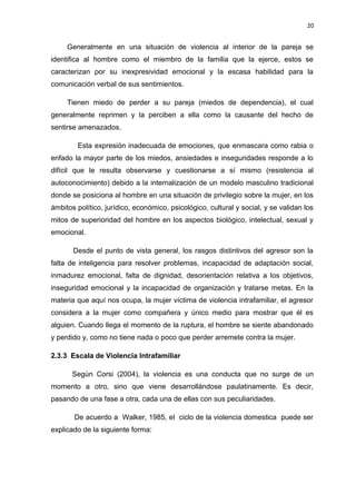 20 
Generalmente en una situación de violencia al interior de la pareja se 
identifica al hombre como el miembro de la familia que la ejerce, estos se 
caracterizan por su inexpresividad emocional y la escasa habilidad para la 
comunicación verbal de sus sentimientos. 
Tienen miedo de perder a su pareja (miedos de dependencia), el cual 
generalmente reprimen y la perciben a ella como la causante del hecho de 
sentirse amenazados. 
Esta expresión inadecuada de emociones, que enmascara como rabia o 
enfado la mayor parte de los miedos, ansiedades e inseguridades responde a lo 
difícil que le resulta observarse y cuestionarse a sí mismo (resistencia al 
autoconocimiento) debido a la internalización de un modelo masculino tradicional 
donde se posiciona al hombre en una situación de privilegio sobre la mujer, en los 
ámbitos político, jurídico, económico, psicológico, cultural y social, y se validan los 
mitos de superioridad del hombre en los aspectos biológico, intelectual, sexual y 
emocional. 
Desde el punto de vista general, los rasgos distintivos del agresor son la 
falta de inteligencia para resolver problemas, incapacidad de adaptación social, 
inmadurez emocional, falta de dignidad, desorientación relativa a los objetivos, 
inseguridad emocional y la incapacidad de organización y tratarse metas. En la 
materia que aquí nos ocupa, la mujer víctima de violencia intrafamiliar, el agresor 
considera a la mujer como compañera y único medio para mostrar que él es 
alguien. Cuando llega el momento de la ruptura, el hombre se siente abandonado 
y perdido y, como no tiene nada o poco que perder arremete contra la mujer. 
2.3.3 Escala de Violencia Intrafamiliar 
Según Corsi (2004), la violencia es una conducta que no surge de un 
momento a otro, sino que viene desarrollándose paulatinamente. Es decir, 
pasando de una fase a otra, cada una de ellas con sus peculiaridades. 
De acuerdo a Walker, 1985, el ciclo de la violencia domestica puede ser 
explicado de la siguiente forma: 
 
