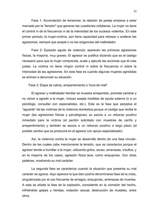 21 
Fase 1: Acumulación de tensiones: la relación de pareja empieza a estar 
marcada por la "tensión" que generan las cuestiones cotidianas. La mujer no tiene 
el control ni de la frecuencia ni de la intensidad de los sucesos violentos. En este 
primer periodo, la mujer-víctima, aún tiene capacidad para retrasar o acelerar las 
agresiones, siempre que acepte o no las exigencias del maltratador 
Fase 2: Episodio agudo de violencia: aparecen las primeras agresiones 
físicas, la mayoría, muy graves. El agresor se justifica diciendo que es el castigo 
necesario para que la mujer comprenda, acate y ejecute las acciones que él cree 
justas. La víctima no tiene ningún control ni sobre la frecuencia ni sobre la 
intensidad de las agresiones. En esta fase es cuando algunas mujeres agredidas 
se animan a denunciar su situación. 
Fase 3: Etapa de calma, arrepentimiento o “luna de miel” 
El agresor y maltratador familiar se muestra arrepentido, promete cambiar y 
no volver a agredir a la mujer, incluso acepta medidas de ayuda externa (ir a un 
psicólogo, consultar con especialistas, etc.). Esta es la fase que perpetúa el 
"aguante" de las víctimas de la violencia doméstica porque el castigo que recibe la 
mujer (las agresiones físicas y psicológicas) se asocia a un refuerzo positivo 
inmediato para la víctima (el perdón solicitado con muestras de cariño y 
arrepentimiento) y también se asocia a un refuerzo positivo a largo plazo (el 
posible cambio que se producirá en el agresor con apoyo especializado) 
Así, la violencia contra la mujer se desarrolla dentro de una fase circular. 
Dentro de las cuales cabe mencionarse la tensión, que se caracteriza porque el 
agresor tiende a humillar a la mujer, utilizando gritos, acoso, amenazas, insultos, y 
en la mayoría de los casos, agresión física leve, como empujones. Con otras 
palabras, mostrando su mal carácter. 
La segunda fase se caracteriza cuando la situación que presenta su mal 
carácter se agrava. Aquí aparece la que bien podría denominarse fase de la crisis, 
singularizada por el uso frecuente de amagos, empujones, amenazas de muertes. 
A esta se añade la fase de la explosión, consistente en la comisión del hecho, 
infiriéndole golpes y heridas, violación sexual, destrucción de muebles, entre 
otros. 
 