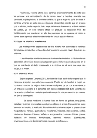 22 
Finalmente, y como última fase, continúa el arrepentimiento. En esta fase 
se produce una reconciliación de la pareja. Aquí el hombre promete que 
cambiará, le pide perdón, le promete cambiar, lo que la mujer no pone en duda. Y 
continúa viviendo en este ciclo de violencia intrafamiliar, siendo que en el caso 
que la víctima, en la segunda fase, haya presentado la denuncia ante el sistema 
de justica, ya en esta tercera etapa se produce su retracción fruto del 
debilitamiento que ocasionan en ella las promesas de su agresor, el miedo a 
volver a ser agredida o las intervenciones del círculo social o familiar. 
2.4 Tipos de Violencia Intrafamiliar 
Los investigadores especialistas de esta materia han clasificado la violencia 
doméstica o intrafamiliar en tipos tan diversos como secuelas hayan dejado en las 
víctimas. 
Las diferentes manifestaciones de la violencia doméstica o intrafamiliar se 
patentizan a través de la conceptualización que se le haya dado al aspecto en el 
que se manifiesta el daño ocasionado a la víctima, en el tema que aquí nos 
ocupa, a la mujer. 
2.4.1 Violencia Física 
Según expresa Lenore (2001), la violencia física es el daño corporal que le 
hacemos a alguien más débil que nosotros. Puede ser de hombre a mujer, de 
hombre a hombre, de mujer a hombre o de cualquiera de los dos a un menor, a 
un anciano o anciana o a personas con alguna discapacidad. Esta violencia se 
caracteriza por lastimar cualquier parte del cuerpo de una persona con las manos, 
los pies o con objetos. 
Se ejerce mediante la fuerza física en forma de golpes, empujones, 
patadas y lesiones provocadas con diversos objetos o armas. En ocasiones suele 
terminar en suicidio u homicidio. El maltrato físico se detecta por la presencia de 
magulladuras, heridas, quemaduras, moratones, fracturas, dislocaciones, cortes, 
pinchazos, lesiones internas, asfixia o ahogamientos. Lesiones físicas graves: 
fracturas de huesos, hemorragias, lesiones internas, quemaduras, 
envenenamiento, etc. Lesiones físicas menores o sin lesiones. 
 