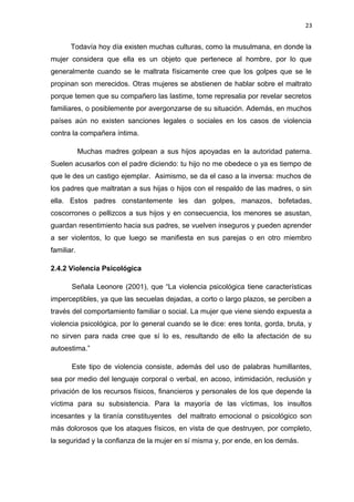 23 
Todavía hoy día existen muchas culturas, como la musulmana, en donde la 
mujer considera que ella es un objeto que pertenece al hombre, por lo que 
generalmente cuando se le maltrata físicamente cree que los golpes que se le 
propinan son merecidos. Otras mujeres se abstienen de hablar sobre el maltrato 
porque temen que su compañero las lastime, tome represalia por revelar secretos 
familiares, o posiblemente por avergonzarse de su situación. Además, en muchos 
países aún no existen sanciones legales o sociales en los casos de violencia 
contra la compañera íntima. 
Muchas madres golpean a sus hijos apoyadas en la autoridad paterna. 
Suelen acusarlos con el padre diciendo: tu hijo no me obedece o ya es tiempo de 
que le des un castigo ejemplar. Asimismo, se da el caso a la inversa: muchos de 
los padres que maltratan a sus hijas o hijos con el respaldo de las madres, o sin 
ella. Estos padres constantemente les dan golpes, manazos, bofetadas, 
coscorrones o pellizcos a sus hijos y en consecuencia, los menores se asustan, 
guardan resentimiento hacia sus padres, se vuelven inseguros y pueden aprender 
a ser violentos, lo que luego se manifiesta en sus parejas o en otro miembro 
familiar. 
2.4.2 Violencia Psicológica 
Señala Leonore (2001), que “La violencia psicológica tiene características 
imperceptibles, ya que las secuelas dejadas, a corto o largo plazos, se perciben a 
través del comportamiento familiar o social. La mujer que viene siendo expuesta a 
violencia psicológica, por lo general cuando se le dice: eres tonta, gorda, bruta, y 
no sirven para nada cree que sí lo es, resultando de ello la afectación de su 
autoestima.” 
Este tipo de violencia consiste, además del uso de palabras humillantes, 
sea por medio del lenguaje corporal o verbal, en acoso, intimidación, reclusión y 
privación de los recursos físicos, financieros y personales de los que depende la 
víctima para su subsistencia. Para la mayoría de las víctimas, los insultos 
incesantes y la tiranía constituyentes del maltrato emocional o psicológico son 
más dolorosos que los ataques físicos, en vista de que destruyen, por completo, 
la seguridad y la confianza de la mujer en sí misma y, por ende, en los demás. 
 