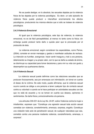 24 
No se puede desligar, en lo absoluto, las secuelas dejadas por la violencia 
física de las dejadas por la violencia psicológica. Es decir, un solo episodio de 
violencia física puede producir o intensificar enormemente los efectos 
psicológicos, produciendo los mismos efectos que si sólo se tratase de violencia 
psicológica. 
2.4.3 Violencia Emocional 
Al igual que la violencia psicológica, este tipo de violencia, la violencia 
emocional, no es de fácil perceptibilidad, al menos no tanto como la física; sin 
embargo puede producir tanto daño o quizás peor que la provocada por el 
producido de ésta. 
La violencia emocional, según consideran los especialistas, como Parras, 
(2004), consiste en enviar mensajes y gestos o manifestar actitudes de rechazo. 
La intención es humillar, avergonzar, hacer sentir insegura y mal a una persona, 
deteriorando su imagen y su propio valor, con lo que se daña su estado de ánimo, 
se disminuye su capacidad para tomar decisiones y para vivir su vida con gusto y 
desempeñar sus quehaceres diarios. 
2.4.4 Violencia Sexual 
La violencia sexual puede definirse como las relaciones sexuales que se 
producen forzosamente, sea por amenazas con intimidación, sin tomar en cuenta 
el deseo de la víctima. De este modo, puede afirmarse, que la violencia sexual 
ocurre cuando se obliga a una persona a tener cualquier tipo de contacto sexual 
contra su voluntad o cuando se le hace participar en actividades sexuales con las 
que no está de acuerdo y no se toman en cuenta sus deseos, opiniones ni 
sentimientos. Se daña física y emocionalmente a la persona. 
Los artículos 330-331 de la Ley No. 24-97, sobre Violencia contra la mujer e 
intrafamiliar, expresan que: “Constituye una agresión sexual toda acción sexual 
cometida con violencia, constreñimiento, amenaza, sorpresa, engaño. Constituye 
una violación todo acto de penetración sexual, de cualquier naturaleza que sea, 
cometido contra una persona mediante violencia, constreñimiento, amenaza, o 
sorpresa”. 
 