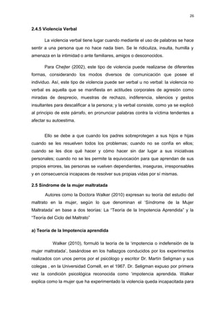 26 
2.4.5 Violencia Verbal 
La violencia verbal tiene lugar cuando mediante el uso de palabras se hace 
sentir a una persona que no hace nada bien. Se le ridiculiza, insulta, humilla y 
amenaza en la intimidad o ante familiares, amigos o desconocidos. 
Para Chejter (2002), este tipo de violencia puede realizarse de diferentes 
formas, considerando los modos diversos de comunicación que posee el 
individuo. Así, este tipo de violencia puede ser verbal u no verbal: la violencia no 
verbal es aquella que se manifiesta en actitudes corporales de agresión como 
miradas de desprecio, muestras de rechazo, indiferencia, silencios y gestos 
insultantes para descalificar a la persona; y la verbal consiste, como ya se explicó 
al principio de este párrafo, en pronunciar palabras contra la víctima tendentes a 
afectar su autoestima. 
Ello se debe a que cuando los padres sobreprotegen a sus hijos e hijas 
cuando se les resuelven todos los problemas; cuando no se confía en ellos; 
cuando se les dice qué hacer y cómo hacer sin dar lugar a sus iniciativas 
personales; cuando no se les permite la equivocación para que aprendan de sus 
propios errores, las personas se vuelven dependientes, inseguras, irresponsables 
y en consecuencia incapaces de resolver sus propias vidas por sí mismas. 
2.5 Síndrome de la mujer maltratada 
Autores como la Doctora Walker (2010) expresan su teoría del estudio del 
maltrato en la mujer, según lo que denominan el ‘Síndrome de la Mujer 
Maltratada’ en base a dos teorías: La “Teoría de la Impotencia Aprendida” y la 
“Teoría del Ciclo del Maltrato” 
a) Teoría de la Impotencia aprendida 
Walker (2010), formuló la teoría de la ‘impotencia o indefensión de la 
mujer maltratada’, basándose en los hallazgos conducidos por los experimentos 
realizados con unos perros por el psicólogo y escritor Dr. Martín Seligman y sus 
colegas , en la Universidad Cornell, en el 1967. Dr. Seligman expuso por primera 
vez la condición psicológica reconocida como ‘impotencia aprendida. Walker 
explica como la mujer que ha experimentado la violencia queda incapacitada para 
 
