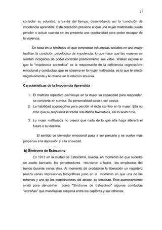 27 
controlar su voluntad, a través del tiempo, desarrollando así la ‘condición de 
impotencia aprendida. Esta condición previene el que una mujer maltratada pueda 
percibir o actuar cuando se les presenta una oportunidad para poder escapar de 
la violencia. 
Se basa en la hipótesis de que tempranas influencias sociales en una mujer 
facilitan la condición psicológica de impotencia, lo que hace que las mujeres se 
sientan incapaces de poder controlar positivamente sus vidas. Walker expone el 
que la “impotencia aprendida” es la responsable de la deficiencia cognoscitiva 
emocional y conductual que se observa en la mujer maltratada, es lo que le afecta 
negativamente y le retiene en la relación abusiva. 
Características de la Impotencia Aprendida 
1. El maltrato repetitivo disminuye en la mujer su capacidad para responder, 
se convierte en sumisa. Su personalidad pasa a ser pasiva. 
2. La habilidad cognoscitiva para percibir el éxito cambia en la mujer. Ella no 
cree que su respuesta le traerá resultados favorables, así lo sean o no. 
3. La mujer maltratada no creerá que nada de lo que ella haga alterará el 
futuro o su destino. 
El sentido de bienestar emocional pasa a ser precario y se vuelve más 
propensa a la depresión y a la ansiedad. 
b) Síndrome de Estocolmo 
En 1973 en la ciudad de Estocolmo, Suecia, en momento en que sucedía 
un asalto bancario, los perpetradores retuvieron a todos los empleados del 
banco durante varios días. Al momento de producirse la liberación un reportero 
realizo varias impresiones fotográficas justo en el momento en que una de las 
rehenes y uno de los perpetradores del atraco se besaban. Este acontecimiento 
sirvió para denominar como "Síndrome de Estocolmo" algunas conductas 
"extrañas" que manifiestan simpatía entre los captores y sus rehenes. 
 