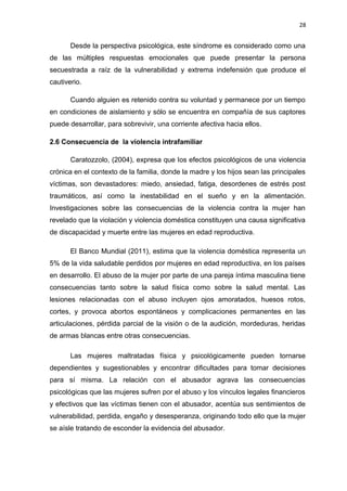 28 
Desde la perspectiva psicológica, este síndrome es considerado como una 
de las múltiples respuestas emocionales que puede presentar la persona 
secuestrada a raíz de la vulnerabilidad y extrema indefensión que produce el 
cautiverio. 
Cuando alguien es retenido contra su voluntad y permanece por un tiempo 
en condiciones de aislamiento y sólo se encuentra en compañía de sus captores 
puede desarrollar, para sobrevivir, una corriente afectiva hacia ellos. 
2.6 Consecuencia de la violencia intrafamiliar 
Caratozzolo, (2004), expresa que los efectos psicológicos de una violencia 
crónica en el contexto de la familia, donde la madre y los hijos sean las principales 
víctimas, son devastadores: miedo, ansiedad, fatiga, desordenes de estrés post 
traumáticos, así como la inestabilidad en el sueño y en la alimentación. 
Investigaciones sobre las consecuencias de la violencia contra la mujer han 
revelado que la violación y violencia doméstica constituyen una causa significativa 
de discapacidad y muerte entre las mujeres en edad reproductiva. 
El Banco Mundial (2011), estima que la violencia doméstica representa un 
5% de la vida saludable perdidos por mujeres en edad reproductiva, en los países 
en desarrollo. El abuso de la mujer por parte de una pareja íntima masculina tiene 
consecuencias tanto sobre la salud física como sobre la salud mental. Las 
lesiones relacionadas con el abuso incluyen ojos amoratados, huesos rotos, 
cortes, y provoca abortos espontáneos y complicaciones permanentes en las 
articulaciones, pérdida parcial de la visión o de la audición, mordeduras, heridas 
de armas blancas entre otras consecuencias. 
Las mujeres maltratadas física y psicológicamente pueden tornarse 
dependientes y sugestionables y encontrar dificultades para tomar decisiones 
para sí misma. La relación con el abusador agrava las consecuencias 
psicológicas que las mujeres sufren por el abuso y los vínculos legales financieros 
y efectivos que las víctimas tienen con el abusador, acentúa sus sentimientos de 
vulnerabilidad, perdida, engaño y desesperanza, originando todo ello que la mujer 
se aísle tratando de esconder la evidencia del abusador. 
 