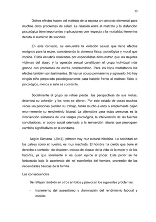 29 
Dichos efectos hacen del maltrato de la esposa un contexto elemental para 
muchos otros problemas de salud. La relación entre el maltrato y la disfunción 
psicológica tiene importantes implicaciones con respecto a la mortalidad femenina 
debido al aumento de suicidios. 
En este contexto, se encuentra la violación sexual que tiene efectos 
malignos para la mujer, considerando la violencia física, psicológica y moral que 
implica. Estos estudios realizados por especialistas demuestran que las mujeres 
víctimas del abuso y la agresión sexual constituyen el grupo individual más 
grande con problemas de estrés postraumático. Para los hijos maltratados los 
efectos también son lastimantes. Si hay un abuso permanente y agravado. No hay 
ningún niño preparado psicológicamente para hacerle frente al maltrato físico o 
psicológico, menos si este es constante. 
Socialmente el grupo se retrae pierde las perspectivas de sus metas, 
deteriora su cohesión y los roles se alteran. Por este estado de cosas muchas 
veces las personas pierden su trabajo, faltan mucho a ellos o simplemente bajan 
enormemente su rendimiento laboral. La alternativa para estas personas es la 
intervención sostenida de una terapia psicológica, la intervención de las fuerzas 
conciliadoras, el apoyo social orientado a la reinserción laboral que provoquen 
cambios significativos en la conducta. 
Según Santana (2012), primero hay raíz cultural histórica. La sociedad en 
los países como el nuestro, es muy machista. El hombre ha creído que tiene el 
derecho a controlar, de disponer, incluso de abusar de la vida de la mujer y de los 
hijos/as, ya que solamente él es quien ejerce el poder. Este poder se ha 
fortalecido bajo la apariencia del rol económico del hombre, proveedor de las 
necesidades básicas de la familia. 
Las consecuencias 
Se reflejan también en otros ámbitos y provocan los siguientes problemas: 
- Incremento del ausentismo y disminución del rendimiento laboral y 
escolar. 
 