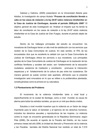 3 
Cabrera y Cabrera, (2009) presentaron en la Universidad Abierta para 
Adultos, la investigación de campo titulada “Proceso de conciliación llevado a 
cabo en los casos de violación a la ley 24-97 sobre violencia intrafamiliar en 
la Casa de Justicia de Cienfuegos, durante el periodo 2008-julio 2009” El 
objetivo general de esta investigación es: Analizar el impacto que ha tenido la 
labor de conciliación en los casos de violación a la ley 24-97 sobre violencia 
intrafamiliar en la Casa de Justicia de Cien Fuegos, durante el periodo objeto de 
estudio 
Dentro de los hallazgos principales del estudio se encuentran: los 
moradores de Cienfuegos tienen un alto nivel de satisfacción con los servicios que 
reciben de la Casa Comunitaria de Justicia. En este sentido, el 79% de los 
encuestados dice que es excelente la calidad con que la Casa Comunitaria de 
Justicia de Cienfuegos ofrece los servicios a sus moradores. Los principales 
aportes de la Casa Comunitaria de Justicia de Cienfuegos en la resolución de los 
conflictos familiares y sociales del sector, son: fortalecimiento de la educación 
ciudadana, asistencia de mediación y conciliación, promueve la interacción 
respetuosa y el fortalecimiento de la cultura de paz entre los ciudadanos. De 
manera general se puede concluir este apartado, afirmando que la presente 
investigación será innovadora en lo que se refiere a la problemática planteada, 
constituyéndose como la primera en su naturaleza. 
1.2 Planteamiento del Problema 
El incremento de la violencia intrafamiliar tanto a nivel local y 
específicamente en la ciudad de Santiago, como a nivel mundial, es causa de 
alarma para todos los estratos sociales, ya que es un mal que afecta a todos. 
Estudios a nivel mundial muestran que la violencia es un factor de riesgo 
importante para la salud, el bienestar y el ejercicio de los derechos humanos, 
incluidos los derechos sexuales y reproductivos de las mujeres. La violencia 
contra la mujer se encuentra generalizada en la República Dominicana: según 
Pola (2006), De acuerdo al reporte de la Fiscalía del Distrito, en los nueve 
primeros meses del año 2006, la Unidad de Atención y Prevención de la violencia 
y las Fiscalías barriales del Distrito Nacional han recibido un total de 7,319 
 
