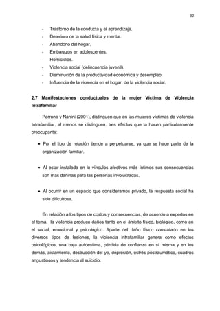 30 
- Trastorno de la conducta y el aprendizaje. 
- Deterioro de la salud física y mental. 
- Abandono del hogar. 
- Embarazos en adolescentes. 
- Homicidios. 
- Violencia social (delincuencia juvenil). 
- Disminución de la productividad económica y desempleo. 
- Influencia de la violencia en el hogar, de la violencia social. 
2.7 Manifestaciones conductuales de la mujer Víctima de Violencia 
Intrafamiliar 
Perrone y Nanini (2001), distinguen que en las mujeres víctimas de violencia 
Intrafamiliar, al menos se distinguen, tres efectos que la hacen particularmente 
preocupante: 
· Por el tipo de relación tiende a perpetuarse, ya que se hace parte de la 
organización familiar. 
· Al estar instalada en lo vínculos afectivos más íntimos sus consecuencias 
son más dañinas para las personas involucradas. 
· Al ocurrir en un espacio que consideramos privado, la respuesta social ha 
sido dificultosa. 
En relación a los tipos de costos y consecuencias, de acuerdo a expertos en 
el tema, la violencia produce daños tanto en el ámbito físico, biológico, como en 
el social, emocional y psicológico. Aparte del daño físico constatado en los 
diversos tipos de lesiones, la violencia intrafamiliar genera como efectos 
psicológicos, una baja autoestima, pérdida de confianza en sí misma y en los 
demás, aislamiento, destrucción del yo, depresión, estrés postraumático, cuadros 
angustiosos y tendencia al suicidio. 
 
