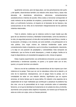 31 
Igualmente comunes, pero de largo plazo, son las perturbaciones del sueño 
y del apetito, observándose también una relación entre abuso físico y tasas más 
elevadas de desórdenes alimenticios, adicciones, comportamientos 
autodestructivos e intentos de suicidio. Otros costos a mencionar corresponden al 
costo indirecto de las pérdidas de empleos y productividad, el valor asignado al 
dolor y el sufrimiento humanos, el impacto en el bienestar de los hijos/as y las 
consecuencias en los niños de la transmisión intergeneracional de los patrones 
violentos relacionales. 
Todo lo anterior, implica que la violencia contra la mujer impide que ella 
goce de sus derechos humanos y libertades fundamentales, como los derechos a 
la vida y la seguridad personal, al más alto nivel posible de salud física y mental, a 
la educación, al trabajo y a la vivienda, así como también, a la participación en la 
vida pública. Una mujer víctima de violencia intrafamiliar suele sentir 
constantemente miedo e impotencia, que la inmoviliza, la paralización, desorienta, 
y la deja en una posición de perplejidad y vulnerabilidad. Esta sensación de 
indefensión, que se forma al sentir desamparo, y miedo al peligro, facilita en la 
mujer la dependencia y la necesidad de apegarse a otro, incluso el agresor. 
Estas mujeres experimentan una ambivalencia emocional, ya que coexisten 
sentimientos o tendencias opuestas, el querer y no querer estar con el otro, 
querer y no querer terminar una relación. 
Esta es una de las cualidades más características de las mujeres que viven 
violencia en la pareja. Tiene que ver con la naturaleza cíclica de la relación y el 
ciclo de la esperanza- desesperanza, con el apego hacia la pareja, con la 
complejidad de estar en una relación afectiva, significativa que se supone 
amorosa, al mismo tiempo que le causa daños. En relación a los aspectos de la 
subjetividad de la mujer maltratada que contribuyen a perpetuar el problema hay 
dos vías: una es la personalidad de la mujer construida sobre el estereotipo 
femenino, en el que la identidad se fundamenta en el cuidado de otros y la familia, 
asumiendo como propios estos objetivos impuestos, de manera que el fracaso de 
estos es vivido con culpa, como un fracaso personal. 
 