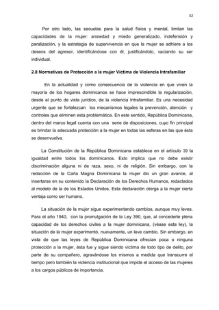 32 
Por otro lado, las secuelas para la salud física y mental, limitan las 
capacidades de la mujer: ansiedad y miedo generalizado, indefensión y 
paralización, y la estrategia de supervivencia en que la mujer se adhiere a los 
deseos del agresor, identificándose con él, justificándolo, vaciando su ser 
individual. 
2.8 Normativas de Protección a la mujer Víctima de Violencia Intrafamiliar 
En la actualidad y como consecuencia de la violencia en que viven la 
mayoría de los hogares dominicanos se hace imprescindible la regularización, 
desde el punto de vista jurídico, de la violencia Intrafamiliar. Es una necesidad 
urgente que se fortalezcan los mecanismos legales la prevención, atención y 
controles que eliminen esta problemática. En este sentido, República Dominicana, 
dentro del marco legal cuenta con una serie de disposiciones, cuyo fin principal 
es brindar la adecuada protección a la mujer en todas las esferas en las que ésta 
se desenvuelva. 
La Constitución de la República Dominicana establece en el artículo 39 la 
igualdad entre todos los dominicanos. Esto implica que no debe existir 
discriminación alguna ni de raza, sexo, ni de religión. Sin embargo, con la 
redacción de la Carta Magna Dominicana la mujer dio un gran avance, al 
insertarse en su contenido la Declaración de los Derechos Humanos, redactados 
al modelo de la de los Estados Unidos. Esta declaración otorga a la mujer cierta 
ventaja como ser humano. 
La situación de la mujer sigue experimentando cambios, aunque muy leves. 
Para el año 1940, con la promulgación de la Ley 390, que, al concederle plena 
capacidad de los derechos civiles a la mujer dominicana, (véase esta ley), la 
situación de la mujer experimentó, nuevamente, un leve cambio. Sin embargo, en 
vista de que las leyes de República Dominicana ofrecían poca o ninguna 
protección a la mujer, ésta fue y sigue siendo víctima de todo tipo de delito, por 
parte de su compañero, agravándose los mismos a medida que transcurre el 
tiempo pero también la violencia institucional que impide el acceso de las mujeres 
a los cargos públicos de importancia. 
 