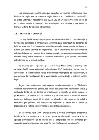 33 
Los legisladores, con los esfuerzos aunados de muchas instituciones y por 
la situación deplorable de la misma mujer, tomaron en consideración la situación 
de estas víctimas, y redactaron una ley, la Ley 24-97, que sirve como el eje de 
reconocimiento para la protección de los miembros de la familia y en particular, de 
la mujer víctima de violencia intrafamiliar. 
2.8.1. Análisis de la Ley 24-97 
La Ley 24-97 fue promulgada para sancionar la violencia contra la mujer y 
la violencia doméstica o Intrafamiliar; asimismo, para garantizar los derechos de 
toda persona, sea hombre o mujer, que viva una relación de pareja, sin tomar en 
cuenta que estén unidos o no legalmente. Es el documento más trascendental 
del siglo XX para las mujeres dominicanas en razón de que produce una profunda 
reforma la ley penal, visibiliza la violencia Intrafamiliar y de género, colocando 
estos temas en la agenda pública. 
De acuerdo con lo apuntado por Hernández y Mata (2008) la promulgación 
de la Ley 24-97, sobre violencia intrafamiliar en 1997, dio inicio a: “un proceso de 
adecuación a nivel nacional de los mecanismos encargados de su aplicación, lo 
que produce la visualización de la violencia de género desde el sistema jurídico 
legal”. 
Según como señala, esta reforma penal tuvo la contundencia de: “Tipificar la 
violencia intrafamiliar y de género, los delitos sexuales como la violación sexual y 
castigarla dentro de los límites de matrimonio; el incesto, el acoso sexual, el 
proxenetismo, el acoso por vía telefónica y la violación a la intimidad de las 
personas. Además, convirtió en delito el abandono de menores de edad y 
estableció por primera vez medidas de seguridad a través de la orden de 
protección a la víctima sobre viviente en diferentes situaciones”. 
En tal sentido Pola (2006) explica: La ley 24-97 fue promulgada sin tener la 
fortaleza de una estructura ni de un programa de información para capacitar al 
aparato administrativo de la justicia en la complejidad de los crímenes por 
violencia basada en género, una situación que desfavoreció su aplicación. 
 