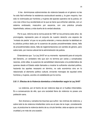 34 
A las dominicanas sobrevivientes de violencia basada en el género no les 
ha sido fácil enfrentar la resistencia sociocultural sexista y, la gran mayoría, han 
sido re victimizada por hombres y mujeres del aparato operativo de la justicia, en 
una ruta crítica muy accidentada en la que se tiene que enfrentar además, con un 
sistema endiosado, masculino por escancia, con una práctica privada 
hipertrofiada, celosa y crida dueña de la verdad absoluta. 
Por lo que, reforma de la norma penal de 1997 en los primeros siete años de 
promulgada, represento para el conjunto de nuestro derecho una especie de 
¨invitado de piedra¨ al que no se podía entender y menos abordar la debilidad en 
la práctica jurídica dada por la ausencia de pautas procedimentales claras, falta 
de procedimentales claras, falta de reglamentaciones con sentido de género, pero 
sobre todo, por inercia cultural de la administración de justicia. 
Entendemos que “La Ley 24-97 en su momento representó para el conjunto 
del Derecho, un verdadero reto que aún no termina por varias y complicadas 
razones, entre ellas, la ausencia de sensibilidad relacionada a la problemática de 
quienes desde el Estado están llamados a mostrar la suficiente voluntad política, 
haciendo los aportes necesario en término, no solo económico sino en lo 
relacionado al elemento político cultural, enviando mensajes de equidad entre 
hombres y mujeres, acorde a lo establecido por la norma. 
2.8.1.1. Efectos de la Violencia doméstica o Intrafamiliar según la Ley 24-97 
La violencia, por el hecho de ser violencia deja en sí huellas imborrables. 
Es a consecuencia de ello, que una sociedad llena de violencia no posee una 
población sana. 
Son diversos y variados los traumas que sufren las víctimas de violencia, y 
sobre todo la de violencia intrafamiliar como es el caso de la mujer, considerando 
que, al producirse la violencia dentro de su círculo familiar, ésta se ejerce con más 
crueldad y en más de una ocasión. 
 