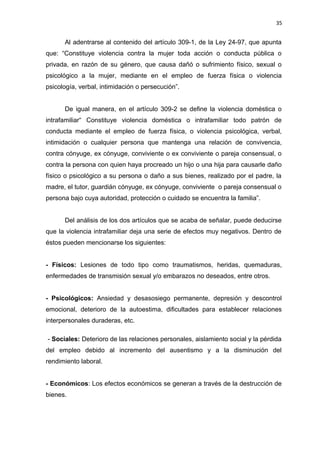 35 
Al adentrarse al contenido del artículo 309-1, de la Ley 24-97, que apunta 
que: “Constituye violencia contra la mujer toda acción o conducta pública o 
privada, en razón de su género, que causa dañó o sufrimiento físico, sexual o 
psicológico a la mujer, mediante en el empleo de fuerza física o violencia 
psicología, verbal, intimidación o persecución”. 
De igual manera, en el artículo 309-2 se define la violencia doméstica o 
intrafamiliar“ Constituye violencia doméstica o intrafamiliar todo patrón de 
conducta mediante el empleo de fuerza física, o violencia psicológica, verbal, 
intimidación o cualquier persona que mantenga una relación de convivencia, 
contra cónyuge, ex cónyuge, conviviente o ex conviviente o pareja consensual, o 
contra la persona con quien haya procreado un hijo o una hija para causarle daño 
físico o psicológico a su persona o daño a sus bienes, realizado por el padre, la 
madre, el tutor, guardián cónyuge, ex cónyuge, conviviente o pareja consensual o 
persona bajo cuya autoridad, protección o cuidado se encuentra la familia”. 
Del análisis de los dos artículos que se acaba de señalar, puede deducirse 
que la violencia intrafamiliar deja una serie de efectos muy negativos. Dentro de 
éstos pueden mencionarse los siguientes: 
- Físicos: Lesiones de todo tipo como traumatismos, heridas, quemaduras, 
enfermedades de transmisión sexual y/o embarazos no deseados, entre otros. 
- Psicológicos: Ansiedad y desasosiego permanente, depresión y descontrol 
emocional, deterioro de la autoestima, dificultades para establecer relaciones 
interpersonales duraderas, etc. 
- Sociales: Deterioro de las relaciones personales, aislamiento social y la pérdida 
del empleo debido al incremento del ausentismo y a la disminución del 
rendimiento laboral. 
- Económicos: Los efectos económicos se generan a través de la destrucción de 
bienes. 
 