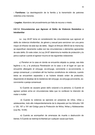 36 
- Familiares: La desintegración de la familia y la transmisión de patrones 
violentos a los menores. 
- Legales: Abandono del procedimiento por falta de recurso o miedo. 
2.8.1.2. Circunstancias que Agravan el Delito de Violencia Doméstica o 
Intrafamiliar 
La Ley 24-97 toma en consideración las circunstancias que agravan el 
delito de violencia intrafamiliar, de género y sexual para sancionar con una pena 
mayor al infractor de este tipo de delito. Según el Artículo 309-03 de la misma ley 
se especifican claramente cuáles son las circunstancias o elementos agravantes 
de este delito. En este orden, la Ley 24-97 determina la medida de protección y la 
pena a aplicar cuando el agresor incurra en las siguientes violaciones: 
a) Penetrar en la casa en donde se encuentra alojada su pareja, sea ésta 
legítima o no, y le produzca Penetración en la casa o en el lugar en que se 
encuentre albergado el cónyuge, ex-cónyuge, conviviente o ex-conviviente, o 
pareja consensual, y cometiere allí los hechos constitutivos de violencia, cuando 
éstos se encuentren separados o se hubiere dictado orden de protección, 
disponiendo el desalojo de la residencia del cónyuge, ex-cónyuge,conviviente, ex-conviviente 
o pareja consensual. 
b) Cuando se causare grave daño corporal a la persona; c) Cuando el 
agresor portare arma en circunstancias tales que no conlleven la intención de 
matar o mutilar 
d) Cuando la violencia se ejerciere en presencia de niños, niñas y 
adolescentes, todo ello independientemente de lo dispuesto por los Artículos 126 
a 129, 187 a 191 del Código para la Protección de Niños, Niñas y Adolescentes 
(Ley No. 14-94) 
e) Cuando se acompañen de amenazas de muerte o destrucción de 
bienes; f) Cuando se restrinja la libertad por cualquier causa que fuere. 
 