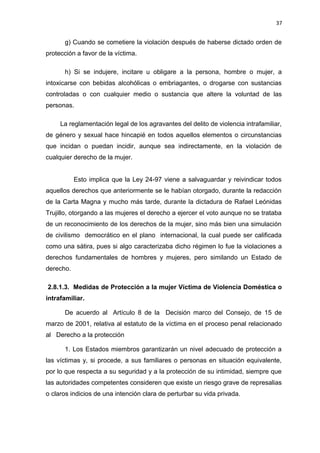 37 
g) Cuando se cometiere la violación después de haberse dictado orden de 
protección a favor de la víctima. 
h) Si se indujere, incitare u obligare a la persona, hombre o mujer, a 
intoxicarse con bebidas alcohólicas o embriagantes, o drogarse con sustancias 
controladas o con cualquier medio o sustancia que altere la voluntad de las 
personas. 
La reglamentación legal de los agravantes del delito de violencia intrafamiliar, 
de género y sexual hace hincapié en todos aquellos elementos o circunstancias 
que incidan o puedan incidir, aunque sea indirectamente, en la violación de 
cualquier derecho de la mujer. 
Esto implica que la Ley 24-97 viene a salvaguardar y reivindicar todos 
aquellos derechos que anteriormente se le habían otorgado, durante la redacción 
de la Carta Magna y mucho más tarde, durante la dictadura de Rafael Leónidas 
Trujillo, otorgando a las mujeres el derecho a ejercer el voto aunque no se trataba 
de un reconocimiento de los derechos de la mujer, sino más bien una simulación 
de civilismo democrático en el plano internacional, la cual puede ser calificada 
como una sátira, pues si algo caracterizaba dicho régimen lo fue la violaciones a 
derechos fundamentales de hombres y mujeres, pero similando un Estado de 
derecho. 
2.8.1.3. Medidas de Protección a la mujer Víctima de Violencia Doméstica o 
intrafamiliar. 
De acuerdo al Artículo 8 de la Decisión marco del Consejo, de 15 de 
marzo de 2001, relativa al estatuto de la víctima en el proceso penal relacionado 
al Derecho a la protección 
1. Los Estados miembros garantizarán un nivel adecuado de protección a 
las víctimas y, si procede, a sus familiares o personas en situación equivalente, 
por lo que respecta a su seguridad y a la protección de su intimidad, siempre que 
las autoridades competentes consideren que existe un riesgo grave de represalias 
o claros indicios de una intención clara de perturbar su vida privada. 
 