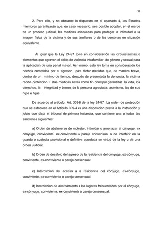 38 
2. Para ello, y no obstante lo dispuesto en el apartado 4, los Estados 
miembros garantizarán que, en caso necesario, sea posible adoptar, en el marco 
de un proceso judicial, las medidas adecuadas para proteger la intimidad o la 
imagen física de la víctima y de sus familiares o de las personas en situación 
equivalente. 
Al igual que la Ley 24-97 toma en consideración las circunstancias o 
elementos que agravan el delito de violencia intrafamiliar, de género y sexual para 
la aplicación de una penal mayor. Así mismo, esta ley toma en consideración los 
hechos cometidos por el agresor, para dictar medidas que, de manera breve, 
dentro de un mínimo de tiempo, después de presentada la denuncia, la víctima 
reciba protección. Estas medidas llevan como fin principal garantizar la vida, los 
derechos, la integridad y bienes de la persona agraviada; asimismo, las de sus 
hijos e hijas. 
De acuerdo al artículo Art. 309-6 de la ley 24-97 La orden de protección 
que se establece en el Artículo 309-4 es una disposición previa a la instrucción y 
juicio que dicta el tribunal de primera instancia, que contiene una o todas las 
sanciones siguientes: 
a) Orden de abstenerse de molestar, intimidar o amenazar al cónyuge, ex 
cónyuge, conviviente, ex-conviviente o pareja consensual o de interferir en la 
guarda o custodia provisional o definitiva acordada en virtud de la ley o de una 
orden Judicial; 
b) Orden de desalojo del agresor de la residencia del cónyuge, ex-cónyuge, 
conviviente, ex-conviviente o pareja consensual; 
c) Interdicción del acceso a la residencia del cónyuge, ex-cónyuge, 
conviviente, ex-conviviente o pareja consensual; 
d) Interdicción de acercamiento a los lugares frecuentados por el cónyuge, 
ex-cónyuge, conviviente, ex-conviviente o pareja consensual. 
 