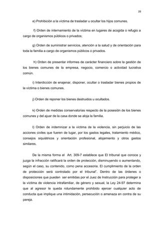 39 
e) Prohibición a la víctima de trasladar u ocultar los hijos comunes. 
f) Orden de internamiento de la víctima en lugares de acogida o refugio a 
cargo de organismos públicos o privados; 
g) Orden de suministrar servicios, atención a la salud y de orientación para 
toda la familia a cargo de organismos públicos o privados. 
h) Orden de presentar informes de carácter financiero sobre la gestión de 
los bienes comunes de la empresa, negocio, comercio o actividad lucrativa 
común. 
i) Interdicción de enajenar, disponer, ocultar o trasladar bienes propios de 
la víctima o bienes comunes. 
j) Orden de reponer los bienes destruidos u ocultados. 
k) Orden de medidas conservatorias respecto de la posesión de los bienes 
comunes y del ajuar de la casa donde se aloja la familia. 
l) Orden de indemnizar a la víctima de la violencia, sin perjuicio de las 
acciones civiles que fueren de lugar, por los gastos legales, tratamiento médico, 
consejos siquiátricos y orientación profesional, alojamiento y otros gastos 
similares. 
De la misma forma el Art. 309-7 establece que El tribunal que conoce y 
juzga la infracción ratificará la orden de protección, disminuyendo o aumentando, 
según el caso, su contenido, como pena accesoria. El cumplimiento de la orden 
de protección será controlado por el tribunal”. Dentro de las órdenes o 
disposiciones que pueden ser emitidas por el Juez de Instrucción para proteger a 
la víctima de violencia intrafamiliar, de género y sexual, la Ley 24-97 determina 
que al agresor le queda rotundamente prohibido ejercer cualquier acto de 
conducta que implique una intimidación, persecución o amenaza en contra de su 
pareja. 
 