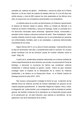4 
querellas por violencia de género , intrafamiliar y sexual los datos de la Policía 
Nacional, un 24 por ciento de mujeres de edades entre los 14 y los 49 años han 
sufrido abusos, y más de 600 mujeres han sido asesinadas en los últimos cinco 
años, la mayoría por sus compañeros sentimentales o ex compañeros. 
La referida autora en su obra Las Dominicanas y la Violencia, Aproximación 
al sistema de Atención desde la justicia, refiere La Unidad de Atención a la 
Violencia de Genero intrafamiliar y sexual de Santiago, recibe un promedio de 2 
mil denuncias mensuales sobre amenazas, agresiones físicas, emocionales y 
sexuales contra mujeres y personas menores de edad. Esta investigación sobre 
muertes violentas contra la mujer, sostienen que no son producidas por personas 
con enfermedades mentales, pero si por psicópatas, o personas disfuncionales 
conscientes de sus actos. 
Según Gómez (2011), en su obra el marido psicópata, “Latinoamérica tiene 
la tasa de feminicidios más alta y constantemente está en aumento. En muchos 
países constituye una de las primeras causas de muertes violentas contra la 
mujer”. (Pág. 34) 
A partir de la problemática existente relacionada a la inmensa cantidad de 
victima específicamente de sexo femenino que acuden a la procuraduría Fiscal de 
Santiago, a denunciar la ocurrencia de hechos que constituyen violencia 
Intrafamiliar o violencia basada en genero, resulta motivo de gran inquietud 
investigar sobre el Impacto de la Retractación de la víctima de Violencia 
Intrafamiliar y de Género en la Persecución Penal en el Distrito Judicial de 
Santiago durante los años 2010 - 2013. 
Nos mueve a preocupación investigar la forma en que el ejercicio de las 
distintas forma de violencia ocurrida de manera sistemática en perjuicio de las 
mujeres perjudica grandemente el desarrollo integral de mujeres, niños y niñas, 
la integración del núcleo familiar y por consiguiente a toda la sociedad en sentido 
general. Así también incidencia de la retractacion en el desarrollo proceso penal 
en la persecución de de esta infracción. pero ademas la reincidencia de los 
agresores a raiz de la retractación de la vicitma. 
 