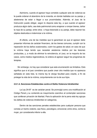 40 
Asimismo, cuando el agresor haya cometido cualquier acto de violencia se 
le puede ordenar el abandono de la vivienda, en donde habitaba con su pareja, y 
abstenerse de estar o llegar a sus proximidades. Además, el Juez de la 
Instrucción puede obligar, según lo dispone esta ley, a que cuando el agresor 
produzca algún daño, sea éste patrimonial como enajenar o romper bienes, dañar 
la ropa de su pareja, entre otros o haya lesionado a su pareja, debe reponer los 
objetos destruidos e indemnizar a la víctima. 
Al efecto, una de las medidas que lo garantizan es que el agresor debe 
presentar informes de carácter financiero, de los bienes comunes, cumplir con la 
reparación de los daños ocasionados, cubrir los gastos de salud, en caso de que 
la víctima haya tenido que necesitar asistencia médica por las lesiones 
producidas, y, a modo de eliminar la reincidencia, el Juez, en la mayoría de los 
casos, como medios regenerativos, le ordena al agresor seguir los programas de 
terapias. 
Sin embargo, no hay que considerar que esta enumeración es limitativa. Esto 
significa que si el juez considera que puede crear otra medida que no aparezca 
señalada en esta lista, la misma ley le otorga facultad para crearla, a fin de 
proteger la vida de la víctima, conjuntamente con la de sus hijos. 
2.8.1.4. Sanciones Establecidas contra el Delito Violencia Intrafamiliar 
La Ley 24-97 es de carácter penal. Se promulgó como una modificación al 
Código Penal y su contenido es mayormente coercitivo al contemplar sanciones 
que conllevan privación de libertad. Para la aplicación de la pena esta ley agrupa 
los delitos de violencia intrafamiliar en categorías. 
Dentro de las sanciones penales establecidas para cualquier persona que 
cometa un hecho violento, sea físico, psicológico, emocional, entre otros, contra la 
mujer, por considerarla inferior a ella. 
 