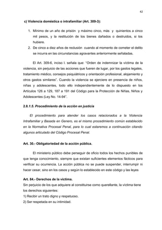 42 
c) Violencia doméstica o intrafamiliar (Art. 309-3): 
1. Mínimo de un año de prisión y máximo cinco, más y quinientos a cinco 
mil pesos, y la restitución de los bienes dañados o destruidos, si los 
hubiere. 
2. De cinco a diez años de reclusión cuando al momento de cometer el delito 
se incurra en las circunstancias agravantes anteriormente señaladas. 
El Art. 309-6, inciso l. señala que: “Orden de indemnizar la víctima de la 
violencia, sin perjuicio de las acciones que fueren de lugar, por los gastos legales, 
tratamiento médico, consejos psiquiátricos y orientación profesional, alojamiento y 
otros gastos similares”. Cuando la violencia se ejerciere en presencia de niños, 
niñas y adolescentes, todo ello independientemente de lo dispuesto en los 
Artículos 126 a 129, 187 a 191 del Código para la Protección de Niñas, Niños y 
Adolescentes (Ley No. 14-94”. 
2.8.1.5. Procedimiento de la acción en justicia 
El procedimiento para atender los casos relacionados a la Violencia 
Intrafamiliar y Basada en Genero, es el mismo procedimiento común establecido 
en la Normativa Procesal Penal, para lo cual estaremos a continuación citando 
algunos articulado del Código Procesal Penal. 
Art. 30.- Obligatoriedad de la acción pública. 
El ministerio público debe perseguir de oficio todos los hechos punibles de 
que tenga conocimiento, siempre que existan suficientes elementos fácticos para 
verificar su ocurrencia. La acción pública no se puede suspender, interrumpir ni 
hacer cesar, sino en los casos y según lo establecido en este código y las leyes 
Art. 84.- Derechos de la víctima. 
Sin perjuicio de los que adquiere al constituirse como querellante, la víctima tiene 
los derechos siguientes: 
1) Recibir un trato digno y respetuoso. 
2) Ser respetada en su intimidad. 
 