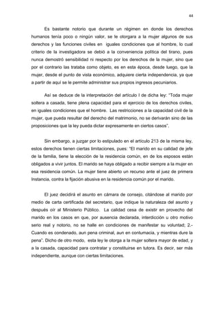 44 
Es bastante notorio que durante un régimen en donde los derechos 
humanos tenía poco o ningún valor, se le otorgara a la mujer algunos de sus 
derechos y las funciones civiles en iguales condiciones que al hombre, lo cual 
criterio de la investigadora se debió a la conveniencia política del tirano, pues 
nunca demostró sensibilidad ni respecto por los derechos de la mujer, sino que 
por el contrario las trataba como objeto, es en esta época, desde luego, que la 
mujer, desde el punto de vista económico, adquiere cierta independencia, ya que 
a partir de aquí se le permite administrar sus propios ingresos pecuniarios. 
Así se deduce de la interpretación del artículo I de dicha ley: “Toda mujer 
soltera a casada, tiene plena capacidad para el ejercicio de los derechos civiles, 
en iguales condiciones que el hombre. Las restricciones a la capacidad civil de la 
mujer, que pueda resultar del derecho del matrimonio, no se derivarán sino de las 
proposiciones que la ley pueda dictar expresamente en ciertos casos”. 
Sin embargo, a juzgar por lo estipulado en el artículo 213 de la misma ley, 
estos derechos tienen ciertas limitaciones, pues: “El marido en su calidad de jefe 
de la familia, tiene la elección de la residencia común, en de los esposos están 
obligados a vivir juntos. El marido se haya obligado a recibir siempre a la mujer en 
esa residencia común. La mujer tiene abierto un recurso ante el juez de primera 
Instancia, contra la fijación abusiva en la residencia común por el marido. 
El juez decidirá el asunto en cámara de consejo, citándose al marido por 
medio de carta certificada del secretario, que indique la naturaleza del asunto y 
después oír al Ministerio Público. La calidad cesa de existir en provecho del 
marido en los casos en que, por ausencia declarada, interdicción u otro motivo 
serio real y notorio, no se halle en condiciones de manifestar su voluntad; 2.- 
Cuando es condenado, aun pena criminal, aun en contumacia, y mientras dure la 
pena”. Dicho de otro modo, esta ley le otorga a la mujer soltera mayor de edad, y 
a la casada, capacidad para contratar y constituirse en tutora. Es decir, ser más 
independiente, aunque con ciertas limitaciones. 
 