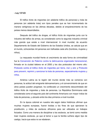 45 
- Ley 137-03 
El tráfico ilícito de migrantes (en adelante tráfico de personas) y trata de 
personas (en adelante trata) son tipos penales que se han incrementado de 
manera vertiginosa en las últimas décadas, debido al empobrecimiento de los 
países menos desarrollados. 
Después del tráfico de drogas, el tráfico ilícito de migrantes junto con la 
industria del tráfico de armas, es considerado como la segunda industria criminal 
más grande que existe a nivel internacional. A nivel mundial, de acuerdo 
Departamento de Estado del Gobierno de los Estados Unidos, se calcula que en 
el mundo, ochocientas mil personas son traficadas cada año (hombres, mujeres y 
niños). 
La respuesta mundial frente al crecimiento de esta forma de criminalidad 
fue la Convención de Palermo contra la delincuencia organizada transnacional, 
firmada en la ciudad italiana en el 2000 y los dos protocolos del mismo año: 
Protocolo contra el tráfico ilícito de migrantes por tierra, mar y aire y Protocolo 
para prevenir, reprimir y sancionar la trata de personas, especialmente mujeres y 
niños. 
América Latina es la región del mundo donde más se comercia con 
personas, la actitud del emigrante latinoamericano y el convencimiento de que en 
otros países pueden progresar, ha conllevado un crecimiento descontrolado del 
tráfico ilícito de migrantes y trata de personas. La República Dominicana está 
considerada como el segundo país del continente Americano con mayor índice de 
trata de personas, y ubicado entre los diez primeros a nivel mundial. 
En la época colonial en nuestra isla según datos históricos afirman que 
muchas mujeres europeas, fueron traídas a los fines de que ejercieran la 
prostitución, y miles de esclavos africanos para ser utilizados en trabajos 
forzados. Como una manera de disciplinar a los esclavos, se tomó como medida 
traer mujeres esclavas, ya que el temor a que la familia sufriera algún tipo de 
castigo, hacía que estos no se rebelaran. 
 