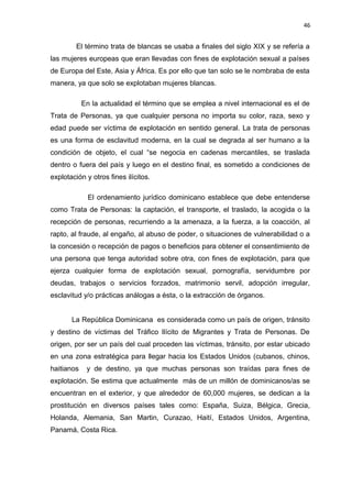 46 
El término trata de blancas se usaba a finales del siglo XIX y se refería a 
las mujeres europeas que eran llevadas con fines de explotación sexual a países 
de Europa del Este, Asia y África. Es por ello que tan solo se le nombraba de esta 
manera, ya que solo se explotaban mujeres blancas. 
En la actualidad el término que se emplea a nivel internacional es el de 
Trata de Personas, ya que cualquier persona no importa su color, raza, sexo y 
edad puede ser víctima de explotación en sentido general. La trata de personas 
es una forma de esclavitud moderna, en la cual se degrada al ser humano a la 
condición de objeto, el cual “se negocia en cadenas mercantiles, se traslada 
dentro o fuera del país y luego en el destino final, es sometido a condiciones de 
explotación y otros fines ilícitos. 
El ordenamiento jurídico dominicano establece que debe entenderse 
como Trata de Personas: la captación, el transporte, el traslado, la acogida o la 
recepción de personas, recurriendo a la amenaza, a la fuerza, a la coacción, al 
rapto, al fraude, al engaño, al abuso de poder, o situaciones de vulnerabilidad o a 
la concesión o recepción de pagos o beneficios para obtener el consentimiento de 
una persona que tenga autoridad sobre otra, con fines de explotación, para que 
ejerza cualquier forma de explotación sexual, pornografía, servidumbre por 
deudas, trabajos o servicios forzados, matrimonio servil, adopción irregular, 
esclavitud y/o prácticas análogas a ésta, o la extracción de órganos. 
La República Dominicana es considerada como un país de origen, tránsito 
y destino de víctimas del Tráfico Ilícito de Migrantes y Trata de Personas. De 
origen, por ser un país del cual proceden las víctimas, tránsito, por estar ubicado 
en una zona estratégica para llegar hacia los Estados Unidos (cubanos, chinos, 
haitianos y de destino, ya que muchas personas son traídas para fines de 
explotación. Se estima que actualmente más de un millón de dominicanos/as se 
encuentran en el exterior, y que alrededor de 60,000 mujeres, se dedican a la 
prostitución en diversos países tales como: España, Suiza, Bélgica, Grecia, 
Holanda, Alemania, San Martin, Curazao, Haití, Estados Unidos, Argentina, 
Panamá, Costa Rica. 
 