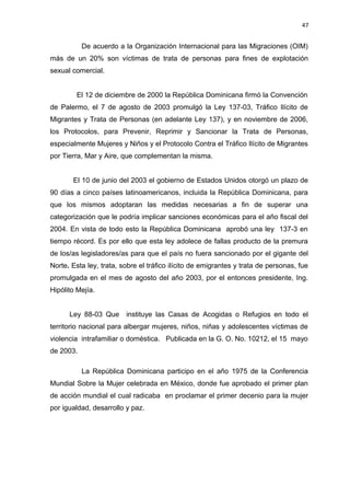 47 
De acuerdo a la Organización Internacional para las Migraciones (OIM) 
más de un 20% son víctimas de trata de personas para fines de explotación 
sexual comercial. 
El 12 de diciembre de 2000 la República Dominicana firmó la Convención 
de Palermo, el 7 de agosto de 2003 promulgó la Ley 137-03, Tráfico Ilícito de 
Migrantes y Trata de Personas (en adelante Ley 137), y en noviembre de 2006, 
los Protocolos, para Prevenir, Reprimir y Sancionar la Trata de Personas, 
especialmente Mujeres y Niños y el Protocolo Contra el Tráfico Ilícito de Migrantes 
por Tierra, Mar y Aire, que complementan la misma. 
El 10 de junio del 2003 el gobierno de Estados Unidos otorgó un plazo de 
90 días a cinco países latinoamericanos, incluida la República Dominicana, para 
que los mismos adoptaran las medidas necesarias a fin de superar una 
categorización que le podría implicar sanciones económicas para el año fiscal del 
2004. En vista de todo esto la República Dominicana aprobó una ley 137-3 en 
tiempo récord. Es por ello que esta ley adolece de fallas producto de la premura 
de los/as legisladores/as para que el país no fuera sancionado por el gigante del 
Norte. Esta ley, trata, sobre el tráfico ilícito de emigrantes y trata de personas, fue 
promulgada en el mes de agosto del año 2003, por el entonces presidente, Ing. 
Hipólito Mejía. 
Ley 88-03 Que instituye las Casas de Acogidas o Refugios en todo el 
territorio nacional para albergar mujeres, niños, niñas y adolescentes víctimas de 
violencia intrafamiliar o doméstica. Publicada en la G. O. No. 10212, el 15 mayo 
de 2003. 
La República Dominicana participo en el año 1975 de la Conferencia 
Mundial Sobre la Mujer celebrada en México, donde fue aprobado el primer plan 
de acción mundial el cual radicaba en proclamar el primer decenio para la mujer 
por igualdad, desarrollo y paz. 
 
