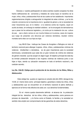 48 
Gracias a nuestra participación en estos eventos nuestro congreso ha dicta 
hecho ratificaciones de convenios y tratados de varias leyes en beneficio de la 
mujer, niños, niñas y adolescentes fruto de las cuales se han establecido importantes 
reglamentaciones dirigida a salvaguardar la integridad de estas víctimas y se ha ido 
creando conciencia de la importancia de la igualdad de género y de la necesidad de 
crear mecanismos que, en lo relativo a la violencia contra las mujeres, vayan en 
auxilio de éstas, sin embargo la realidad cotidiana se ha encargado de demostrarnos 
que a pesar de los esfuerzos legislativo, y la lucha por la instalación de una cultura 
de paz, casi a diario vemos en con mucha tristeza en la prensa, casos de mujeres 
que luego de presentar una denuncia por violencia doméstica, resultan victima 
mortales tanto ellas con sus hijos es hijas 
Ley 88-03 Que instituye las Casas de Acogidas o Refugios en todo el 
territorio nacional para albergar mujeres, niños, niñas y adolescentes víctimas de 
violencia intrafamiliar o doméstica, es de gran importancia para la sociedad 
dominicana, considerando que cada día un gran número de víctima de violencia 
de género necesita que las acojan en algún lugar. El objetivo principal de esta ley 
es brindar protección temporal a las mujeres víctimas de violencia junto a sus 
hijas e hijos, siendo su ubicación necesaria en todo el territorio nacional y de 
carácter secreto. 
Ley No. 136-03. Código para la protección de los derechos de los Niños, Niñas y 
Adolescentes 
Este código fue puesto en vigencia en octubre del año 2003, deroga la ley 
14-94, el mismo tiene como principal objetivo, garantizar a todos los niños, niñas 
y adolescentes que se encuentren en el territorio nacional el pleno disfrute y 
ejercicio en la forma más efectiva de cada uno sus derechos fundamentales. 
En el mismo queda claramente definido el alcance de la protección 
integral de los derechos de los niños, niñas y adolescentes, como persona en 
proceso de desarrollo y la forma como el Estado, la familia y la sociedad en 
sentido más amplio son compromisario de las garantías de estos derechos. 
 