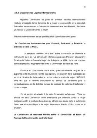 49 
2.8.3. Disposiciones Legales Internacionales 
República Dominicana es parte de diversos tratados internacionales 
relativos al respeto de los derechos de la mujer y su desarrollo en la sociedad. 
Entre ellas se encuentran la Convención Interamericana para Prevenir, Sancionar 
y Erradicar la Violencia Contra la Mujer. 
Tratados internacionales de los que República Dominicana forma parte: 
La Convención Interamericana para Prevenir, Sancionar y Erradicar la 
Violencia Contra la Mujer. 
Al respecto Moscoso 2012 dice: Sobre la situación de violencia el 
instrumento clave es ¨La Convención Interamericana para Prevenir, Sancionar y 
Erradicar la Violencia Contra la Mujer¨ del 9 de junio de 1994 , de la cual nosotros 
somos signatarios, mejor conocida como la Convención de Belén do Para. 
Estamos en consonancia con el autor, quien actualmente es juez de la 
Suprema corte de Justicia y emite esta opinión, en ocasión de la publicación de 
su obra 15 años de Jurisprudencia sobre violencia contra la mujer 1997-2012, 
toda vez que el referido instrumento ha servido de parámetro para la 
conceptualización de la distintas formas de ejercicio de violencia Intrafamiliar y 
contra la mujer. 
En tal sentido el artículo 1 de esta Convención señala que: "Para los 
efectos de esta Convención debe entenderse por violencia contra la mujer 
cualquier acción o conducta basada en su género, que cause daño o sufrimiento 
físico, sexual o psicológico a la mujer, tanto en el ámbito público como en el 
privado". 
La Convención de Naciones Unidas sobre la Eliminación de todas las 
Formas de Discriminación contra la Mujer. 
 