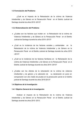 5 
1.3 Formulación del Problema 
¿Cuál es el Impacto de la Retractación de la víctima de Violencia 
Intrafamiliar y de Género en la Persecución Penal en el Distrito Judicial de 
Santiago durante los años 2010 -2013? 
1.3.2 Sistematización del Problema 
· ¿Cuáles son los factores que inciden en la Retractación de la víctima de 
Violencia Intrafamiliar y de Género en la Persecución Penal en el Distrito 
Judicial de Santiago durante los años 2010 -2013? 
· ¿Cuál es la incidencia de los factores sociales y ambientales en la 
Retractación de la víctima de Violencia Intrafamiliar y de Género en la 
Persecución Penal en el Distrito Judicial de Santiago durante los años 2010 
-2013? 
· ¿Cuál es la incidencia de los factores familiares en la Retractación de la 
víctima de Violencia Intrafamiliar y de Género en la Persecución Penal en el 
Distrito Judicial de Santiago durante los años 2010 -2013? 
· ¿Cuáles son los efectos de la retractación de la víctima de violencia 
intrafamiliar y de género y la valoración de su declaración en juicio en 
comparación con otro medio de prueba en la persecución penal en el distrito 
judicial de Santiago durante los años 2010-2013? 
1.4 Objetivos de la Investigación 
1.4.1 Objetivo General de la Investigación 
Analizar el impacto de la Retractación de la víctima de Violencia 
Intrafamiliar y de Género en la Persecución Penal en el Distrito Judicial de 
Santiago durante los años 2010 -2013. 
 