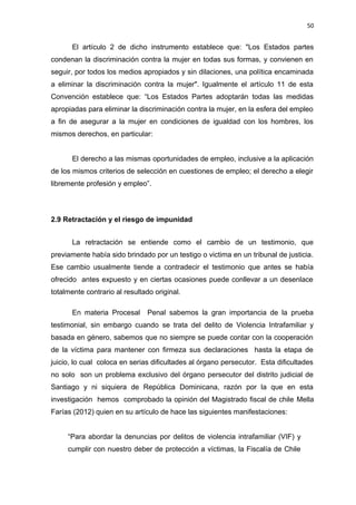 50 
El artículo 2 de dicho instrumento establece que: "Los Estados partes 
condenan la discriminación contra la mujer en todas sus formas, y convienen en 
seguir, por todos los medios apropiados y sin dilaciones, una política encaminada 
a eliminar la discriminación contra la mujer". Igualmente el artículo 11 de esta 
Convención establece que: “Los Estados Partes adoptarán todas las medidas 
apropiadas para eliminar la discriminación contra la mujer, en la esfera del empleo 
a fin de asegurar a la mujer en condiciones de igualdad con los hombres, los 
mismos derechos, en particular: 
El derecho a las mismas oportunidades de empleo, inclusive a la aplicación 
de los mismos criterios de selección en cuestiones de empleo; el derecho a elegir 
libremente profesión y empleo”. 
2.9 Retractación y el riesgo de impunidad 
La retractación se entiende como el cambio de un testimonio, que 
previamente había sido brindado por un testigo o victima en un tribunal de justicia. 
Ese cambio usualmente tiende a contradecir el testimonio que antes se había 
ofrecido antes expuesto y en ciertas ocasiones puede conllevar a un desenlace 
totalmente contrario al resultado original. 
En materia Procesal Penal sabemos la gran importancia de la prueba 
testimonial, sin embargo cuando se trata del delito de Violencia Intrafamiliar y 
basada en género, sabemos que no siempre se puede contar con la cooperación 
de la víctima para mantener con firmeza sus declaraciones hasta la etapa de 
juicio, lo cual coloca en serias dificultades al órgano persecutor. Esta dificultades 
no solo son un problema exclusivo del órgano persecutor del distrito judicial de 
Santiago y ni siquiera de República Dominicana, razón por la que en esta 
investigación hemos comprobado la opinión del Magistrado fiscal de chile Mella 
Farías (2012) quien en su artículo de hace las siguientes manifestaciones: 
“Para abordar la denuncias por delitos de violencia intrafamiliar (VIF) y 
cumplir con nuestro deber de protección a víctimas, la Fiscalía de Chile 
 