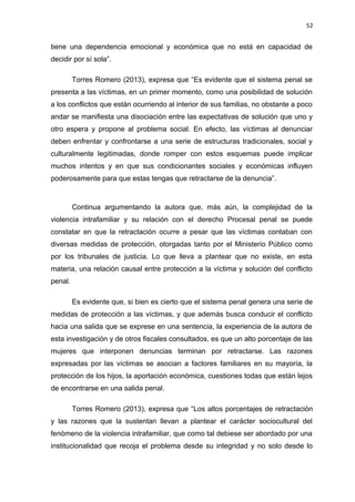 52 
tiene una dependencia emocional y económica que no está en capacidad de 
decidir por sí sola”. 
Torres Romero (2013), expresa que “Es evidente que el sistema penal se 
presenta a las víctimas, en un primer momento, como una posibilidad de solución 
a los conflictos que están ocurriendo al interior de sus familias, no obstante a poco 
andar se manifiesta una disociación entre las expectativas de solución que uno y 
otro espera y propone al problema social. En efecto, las víctimas al denunciar 
deben enfrentar y confrontarse a una serie de estructuras tradicionales, social y 
culturalmente legitimadas, donde romper con estos esquemas puede implicar 
muchos intentos y en que sus condicionantes sociales y económicas influyen 
poderosamente para que estas tengas que retractarse de la denuncia”. 
Continua argumentando la autora que, más aún, la complejidad de la 
violencia intrafamiliar y su relación con el derecho Procesal penal se puede 
constatar en que la retractación ocurre a pesar que las víctimas contaban con 
diversas medidas de protección, otorgadas tanto por el Ministerio Público como 
por los tribunales de justicia. Lo que lleva a plantear que no existe, en esta 
materia, una relación causal entre protección a la víctima y solución del conflicto 
penal. 
Es evidente que, si bien es cierto que el sistema penal genera una serie de 
medidas de protección a las víctimas, y que además busca conducir el conflicto 
hacia una salida que se exprese en una sentencia, la experiencia de la autora de 
esta investigación y de otros fiscales consultados, es que un alto porcentaje de las 
mujeres que interponen denuncias terminan por retractarse. Las razones 
expresadas por las víctimas se asocian a factores familiares en su mayoría, la 
protección de los hijos, la aportación económica, cuestiones todas que están lejos 
de encontrarse en una salida penal. 
Torres Romero (2013), expresa que “Los altos porcentajes de retractación 
y las razones que la sustentan llevan a plantear el carácter sociocultural del 
fenómeno de la violencia intrafamiliar, que como tal debiese ser abordado por una 
institucionalidad que recoja el problema desde su integridad y no solo desde lo 
 