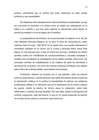 53 
punitivo, permitiendo que la víctima sea quien seleccione la mejor opción 
conforme a sus necesidades”. 
De adoptarse dicho planteamiento, traería beneficios considerables, ya que 
por una parte se reconoce a la víctima como un sujeto con participación en la 
salida a su conflicto y por otra parte legitima la intervención penal desde un 
sentido de realidad y no en el peligro de lo simbólico. 
La jurisprudencia dominicana, se ha pronunciado al respecto en la voz del 
Juez Alejandro Moscoso Segarra, en su obra 15 años de Jurisprudencia, sobre 
violencia hacia la mujer, 1997-2012. En la citada obra, nos resulta interesante el 
comentario realizado en la misma, por la Jurista y feminista María Jesús Pola 
Zapico, la cual expresa que: si bien la misma ley enuncia y establece los ilícitos 
penales, existe una multiplicidad de condicionamientos y causales complejas y 
variadas que complejizan la investigación de los delitos sexuales, tales como: los 
conceptos sexistas de culpabilización a las mujeres de parte de servidores y 
servidoras de la justicia, así como las mismas presiones familiares que afectan 
sobre todo a las victimas adultas, para detener los procesos. 
Finalmente, estamos de acuerdo con lo que plantean, tanto los autores 
como la jurisprudencia, cuando expresan que salida del sistema penal a través de 
la retractación conlleva en lo jurídico la imposibilidad de obtener una sentencia 
condenatoria debido a la valoración que de la declaración de la víctima realizan 
los jueces, siendo el destino de dichos casos la absolución, sobre todo 
refiriéndose a materias de baja lesividad. Por otra parte, desde la perspectiva del 
conflicto subyacente, este permanece, lo que no en pocas ocasiones se traduce 
en el mejor de los casos en una futura nueva denuncia. 
 