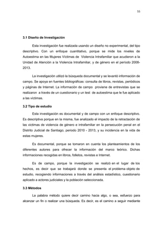 55 
3.1 Diseño de Investigación 
Esta investigación fue realizada usando un diseño no experimental, del tipo 
descriptivo. Con un enfoque cuantitativo, porque se mide los niveles de 
Autoestima en las Mujeres Víctimas de Violencia Intrafamiliar que acudieron a la 
Unidad de Atención a la Violencia Intrafamiliar, y de género en el período 2008- 
2013. 
La investigación utilizó la búsqueda documental y se levantó información de 
campo. Se apoya en fuentes bibliográficas: consulta de libros, revistas, periódicos 
y páginas de Internet. La información de campo proviene de entrevistas que se 
realizaron a través de un cuestionario y un test de autoestima que le fue aplicado 
a las víctimas. 
3.2 Tipo de estudio 
Esta investigación es documental y de campo con un enfoque descriptivo. 
Es descriptiva porque en la misma, fue analizado el impacto de la retractación de 
las victimas de violencia de género e intrafamiliar en la persecución penal en el 
Distrito Judicial de Santiago, periodo 2010 - 2013, y su incidencia en la vida de 
estas mujeres. 
Es documental, porque se tomaron en cuenta los planteamientos de los 
diferentes autores para ofrecer la información del marco teórico. Dichas 
informaciones recogidas en libros, folletos, revistas e Internet. 
Es de campo, porque la investigación se realizó en el lugar de los 
hechos, es decir que se trabajará donde se presenta el problema objeto de 
estudio, recogiendo informaciones a través del análisis estadístico, cuestionario 
aplicado a actores judiciales y la población seleccionada. 
3.3 Métodos 
La palabra método quiere decir camino hacia algo, o sea, esfuerzo para 
alcanzar un fin o realizar una búsqueda. Es decir, es el camino a seguir mediante 
 