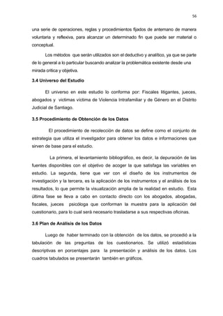 56 
una serie de operaciones, reglas y procedimientos fijados de antemano de manera 
voluntaria y reflexiva, para alcanzar un determinado fin que puede ser material o 
conceptual. 
Los métodos que serán utilizados son el deductivo y analítico, ya que se parte 
de lo general a lo particular buscando analizar la problemática existente desde una 
mirada critica y objetiva. 
3.4 Universo del Estudio 
El universo en este estudio lo conforma por: Fiscales litigantes, jueces, 
abogados y victimas víctima de Violencia Intrafamiliar y de Género en el Distrito 
Judicial de Santiago. 
3.5 Procedimiento de Obtención de los Datos 
El procedimiento de recolección de datos se define como el conjunto de 
estrategia que utiliza el investigador para obtener los datos e informaciones que 
sirven de base para el estudio. 
La primera, el levantamiento bibliográfico, es decir, la depuración de las 
fuentes disponibles con el objetivo de acoger la que satisfaga las variables en 
estudio. La segunda, tiene que ver con el diseño de los instrumentos de 
investigación y la tercera, es la aplicación de los instrumentos y el análisis de los 
resultados, lo que permite la visualización amplia de la realidad en estudio. Esta 
última fase se lleva a cabo en contacto directo con los abogados, abogadas, 
fiscales, jueces psicóloga que conforman la muestra para la aplicación del 
cuestionario, para lo cual será necesario trasladarse a sus respectivas oficinas. 
3.6 Plan de Análisis de los Datos 
Luego de haber terminado con la obtención de los datos, se procedió a la 
tabulación de las preguntas de los cuestionarios. Se utilizó estadísticas 
descriptivas en porcentajes para la presentación y análisis de los datos. Los 
cuadros tabulados se presentarán también en gráficos. 
 